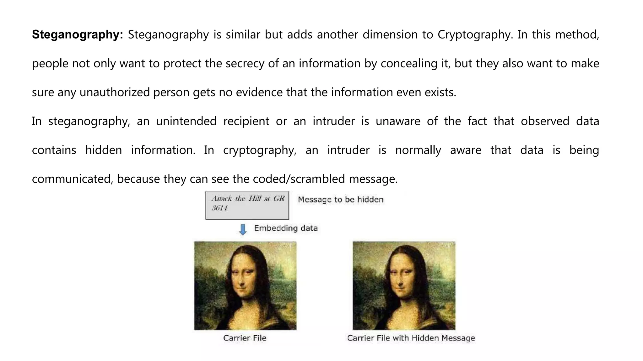 Steganography: Steganography is similar but adds another dimension to Cryptography. In this method,
people not only want to protect the secrecy of an information by concealing it, but they also want to make
sure any unauthorized person gets no evidence that the information even exists.
In steganography, an unintended recipient or an intruder is unaware of the fact that observed data
contains hidden information. In cryptography, an intruder is normally aware that data is being
communicated, because they can see the coded/scrambled message.
 