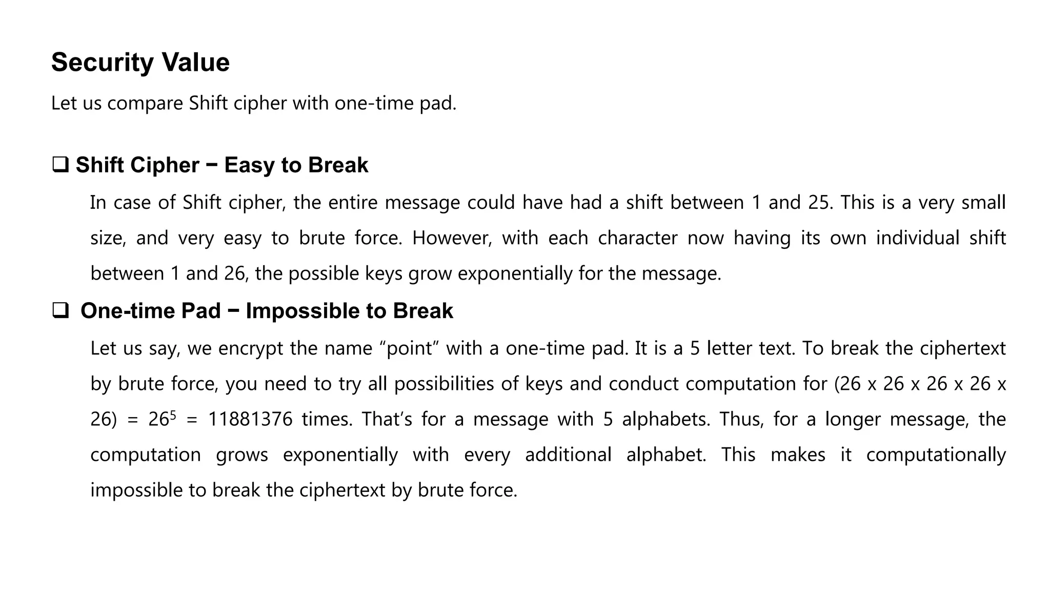 Security Value
Let us compare Shift cipher with one-time pad.
 Shift Cipher − Easy to Break
In case of Shift cipher, the entire message could have had a shift between 1 and 25. This is a very small
size, and very easy to brute force. However, with each character now having its own individual shift
between 1 and 26, the possible keys grow exponentially for the message.
 One-time Pad − Impossible to Break
Let us say, we encrypt the name “point” with a one-time pad. It is a 5 letter text. To break the ciphertext
by brute force, you need to try all possibilities of keys and conduct computation for (26 x 26 x 26 x 26 x
26) = 265 = 11881376 times. That’s for a message with 5 alphabets. Thus, for a longer message, the
computation grows exponentially with every additional alphabet. This makes it computationally
impossible to break the ciphertext by brute force.
 