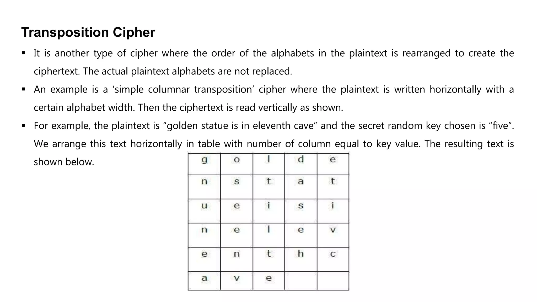 Transposition Cipher
 It is another type of cipher where the order of the alphabets in the plaintext is rearranged to create the
ciphertext. The actual plaintext alphabets are not replaced.
 An example is a ‘simple columnar transposition’ cipher where the plaintext is written horizontally with a
certain alphabet width. Then the ciphertext is read vertically as shown.
 For example, the plaintext is “golden statue is in eleventh cave” and the secret random key chosen is “five”.
We arrange this text horizontally in table with number of column equal to key value. The resulting text is
shown below.
 