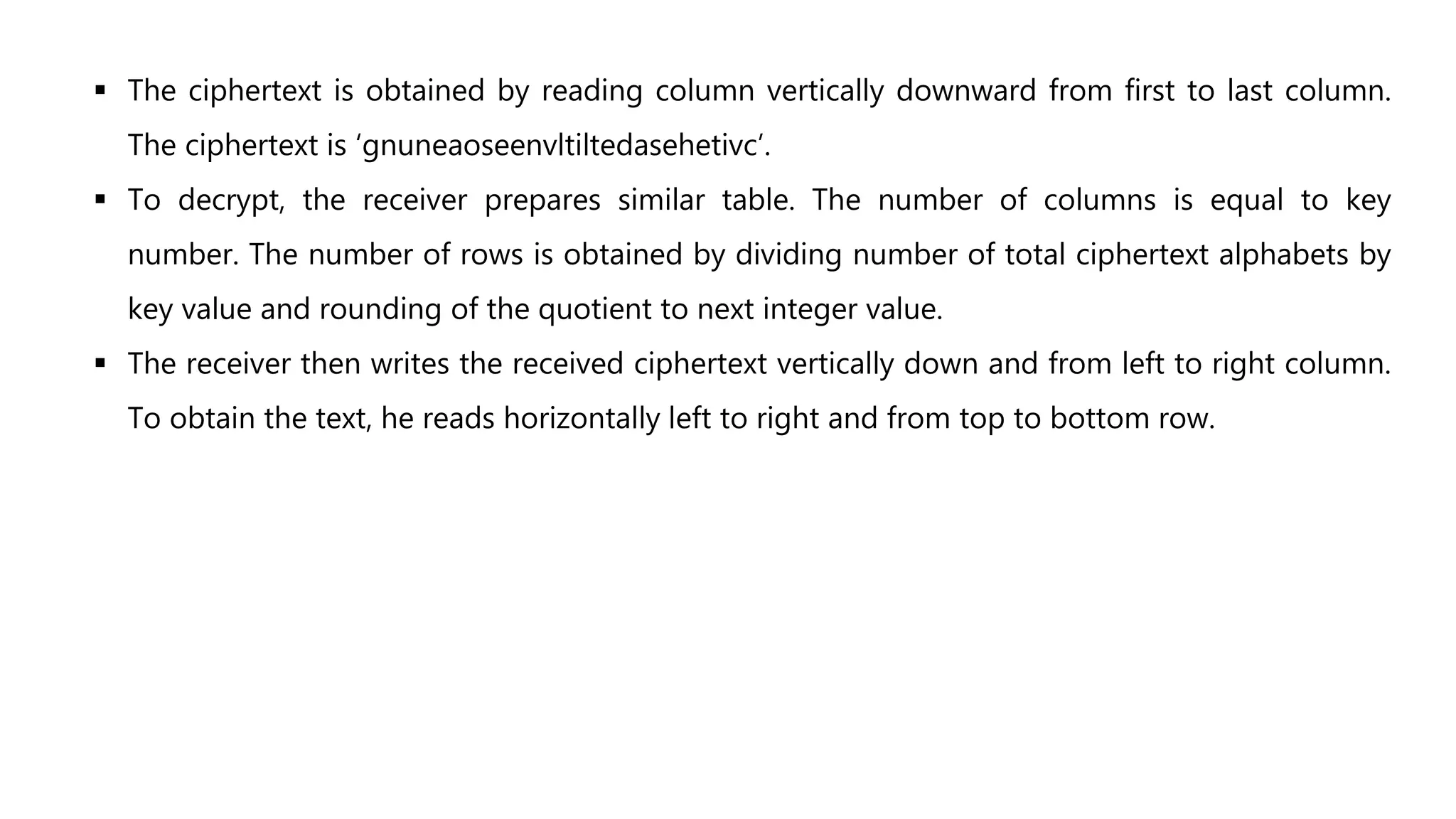  The ciphertext is obtained by reading column vertically downward from first to last column.
The ciphertext is ‘gnuneaoseenvltiltedasehetivc’.
 To decrypt, the receiver prepares similar table. The number of columns is equal to key
number. The number of rows is obtained by dividing number of total ciphertext alphabets by
key value and rounding of the quotient to next integer value.
 The receiver then writes the received ciphertext vertically down and from left to right column.
To obtain the text, he reads horizontally left to right and from top to bottom row.
 