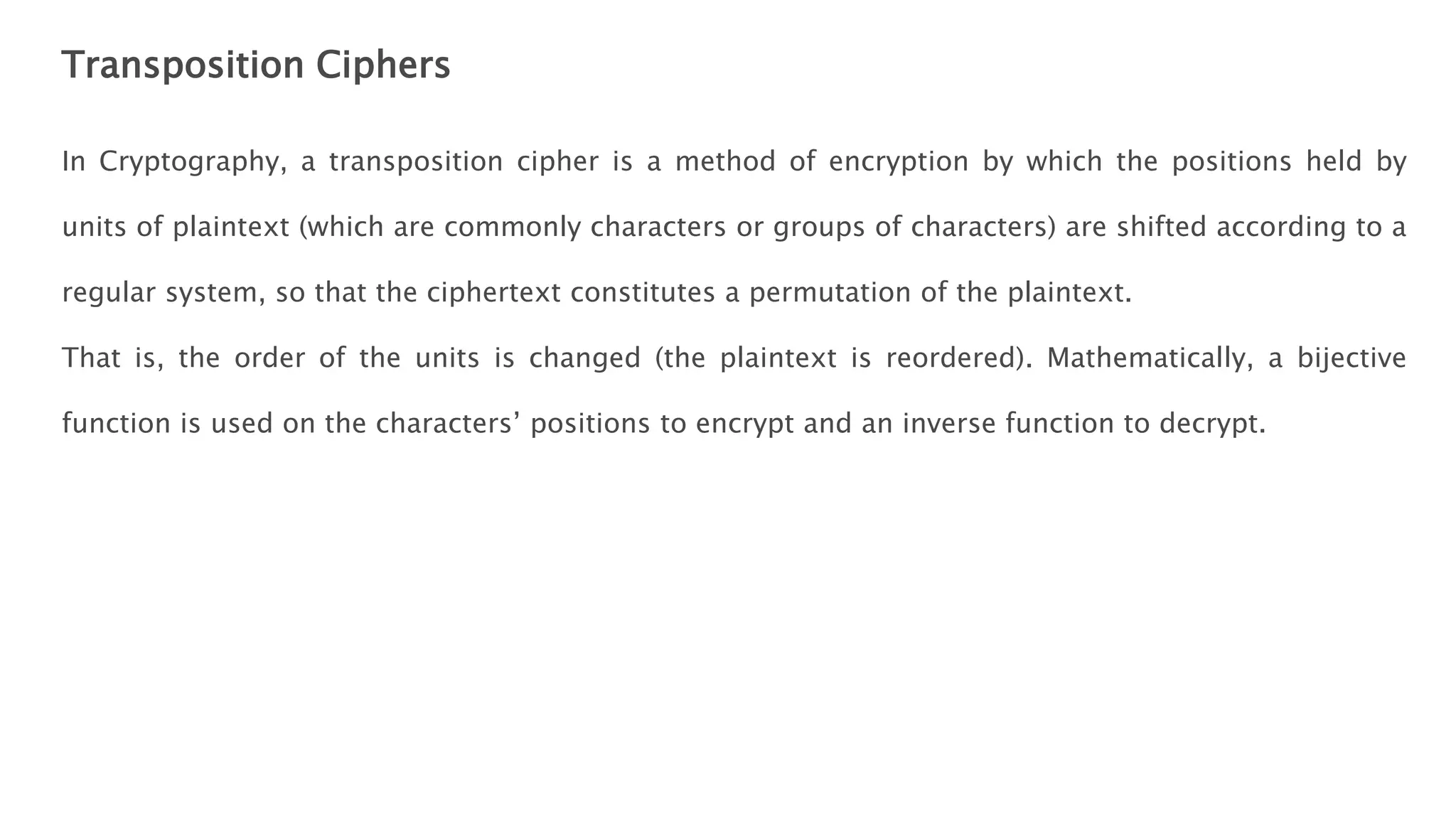 Transposition Ciphers
In Cryptography, a transposition cipher is a method of encryption by which the positions held by
units of plaintext (which are commonly characters or groups of characters) are shifted according to a
regular system, so that the ciphertext constitutes a permutation of the plaintext.
That is, the order of the units is changed (the plaintext is reordered). Mathematically, a bijective
function is used on the characters’ positions to encrypt and an inverse function to decrypt.
 