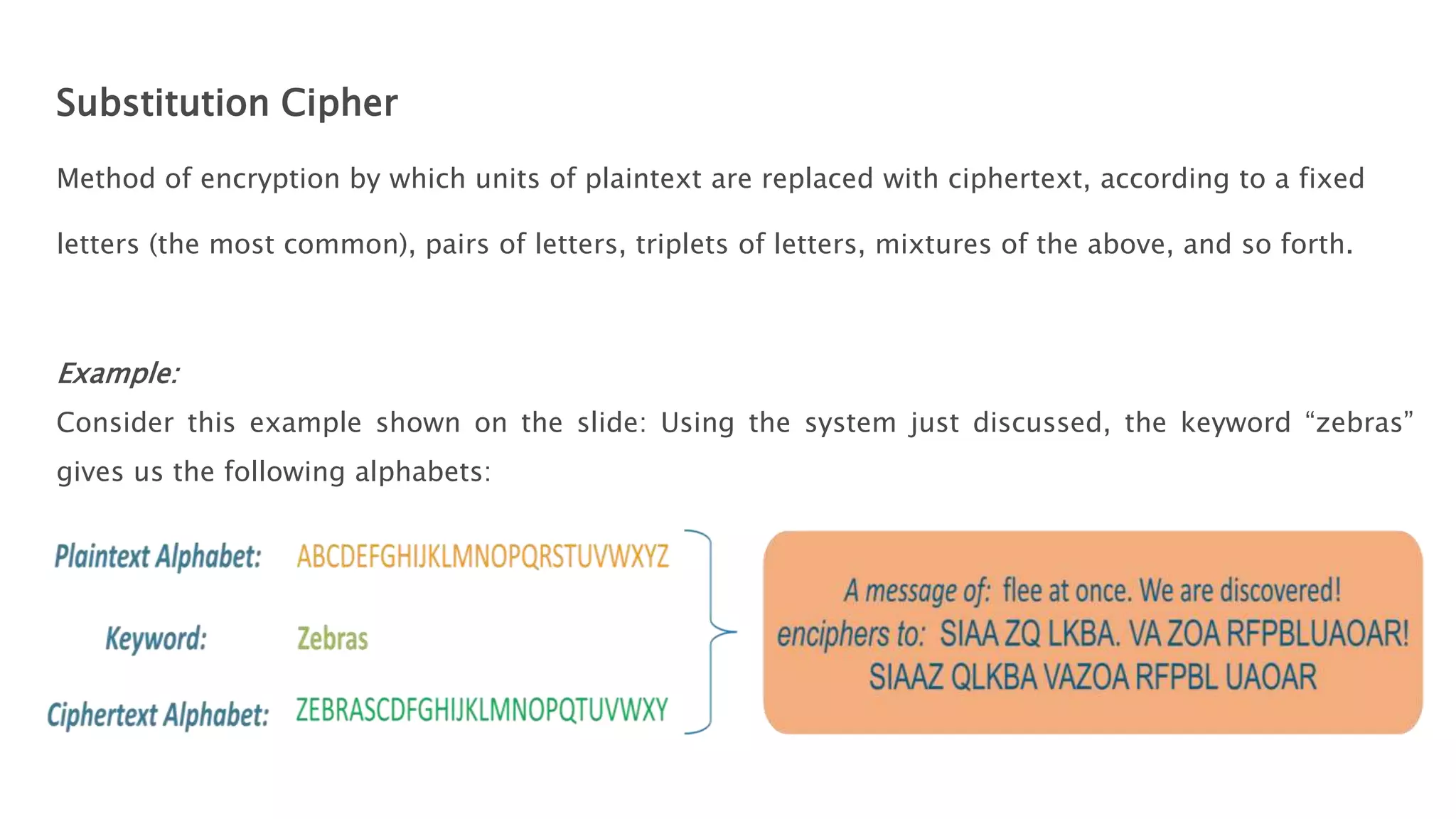 Substitution Cipher
Method of encryption by which units of plaintext are replaced with ciphertext, according to a fixed
letters (the most common), pairs of letters, triplets of letters, mixtures of the above, and so forth.
Example:
Consider this example shown on the slide: Using the system just discussed, the keyword “zebras”
gives us the following alphabets:
 