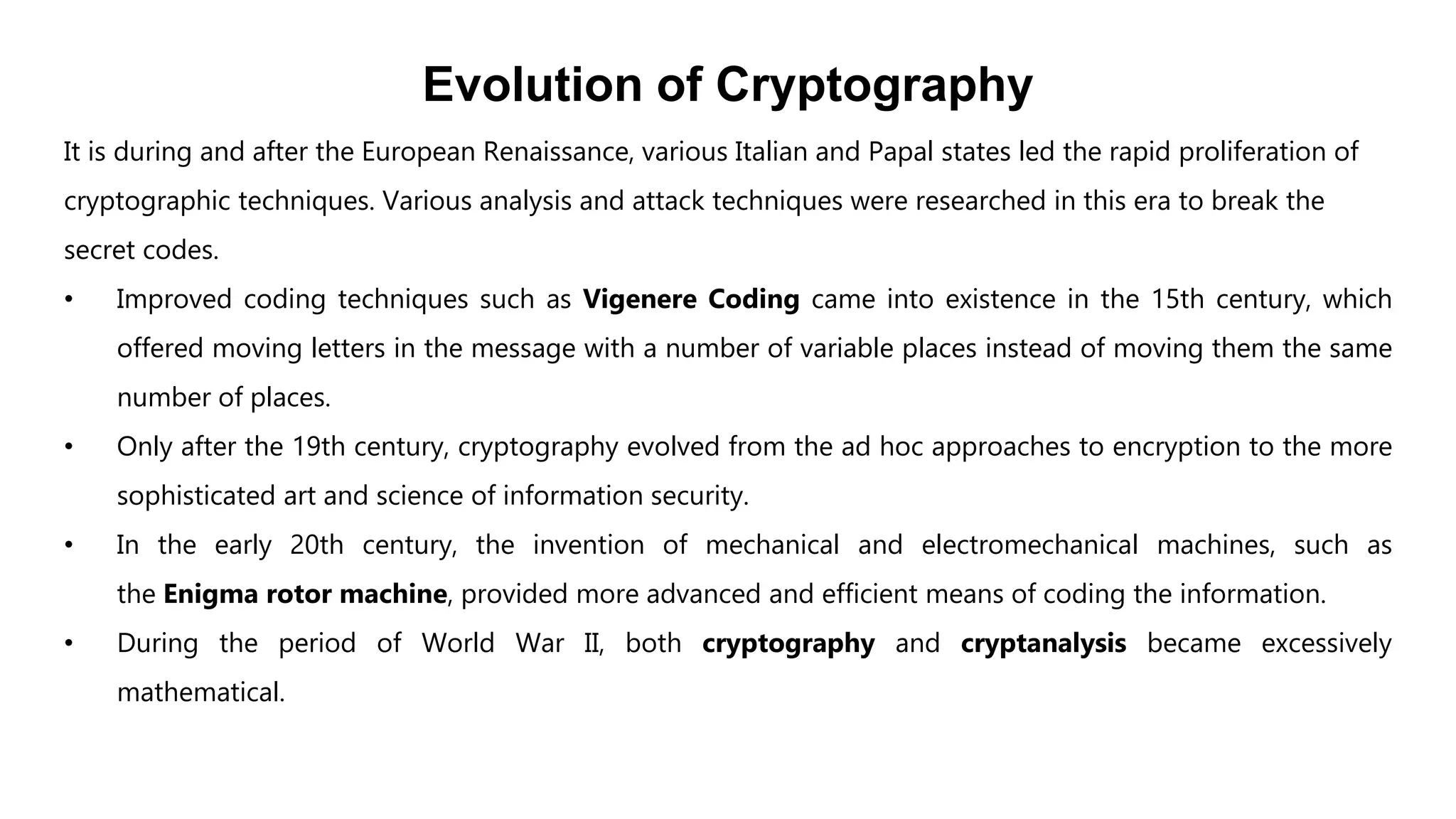 Evolution of Cryptography
It is during and after the European Renaissance, various Italian and Papal states led the rapid proliferation of
cryptographic techniques. Various analysis and attack techniques were researched in this era to break the
secret codes.
• Improved coding techniques such as Vigenere Coding came into existence in the 15th century, which
offered moving letters in the message with a number of variable places instead of moving them the same
number of places.
• Only after the 19th century, cryptography evolved from the ad hoc approaches to encryption to the more
sophisticated art and science of information security.
• In the early 20th century, the invention of mechanical and electromechanical machines, such as
the Enigma rotor machine, provided more advanced and efficient means of coding the information.
• During the period of World War II, both cryptography and cryptanalysis became excessively
mathematical.
 