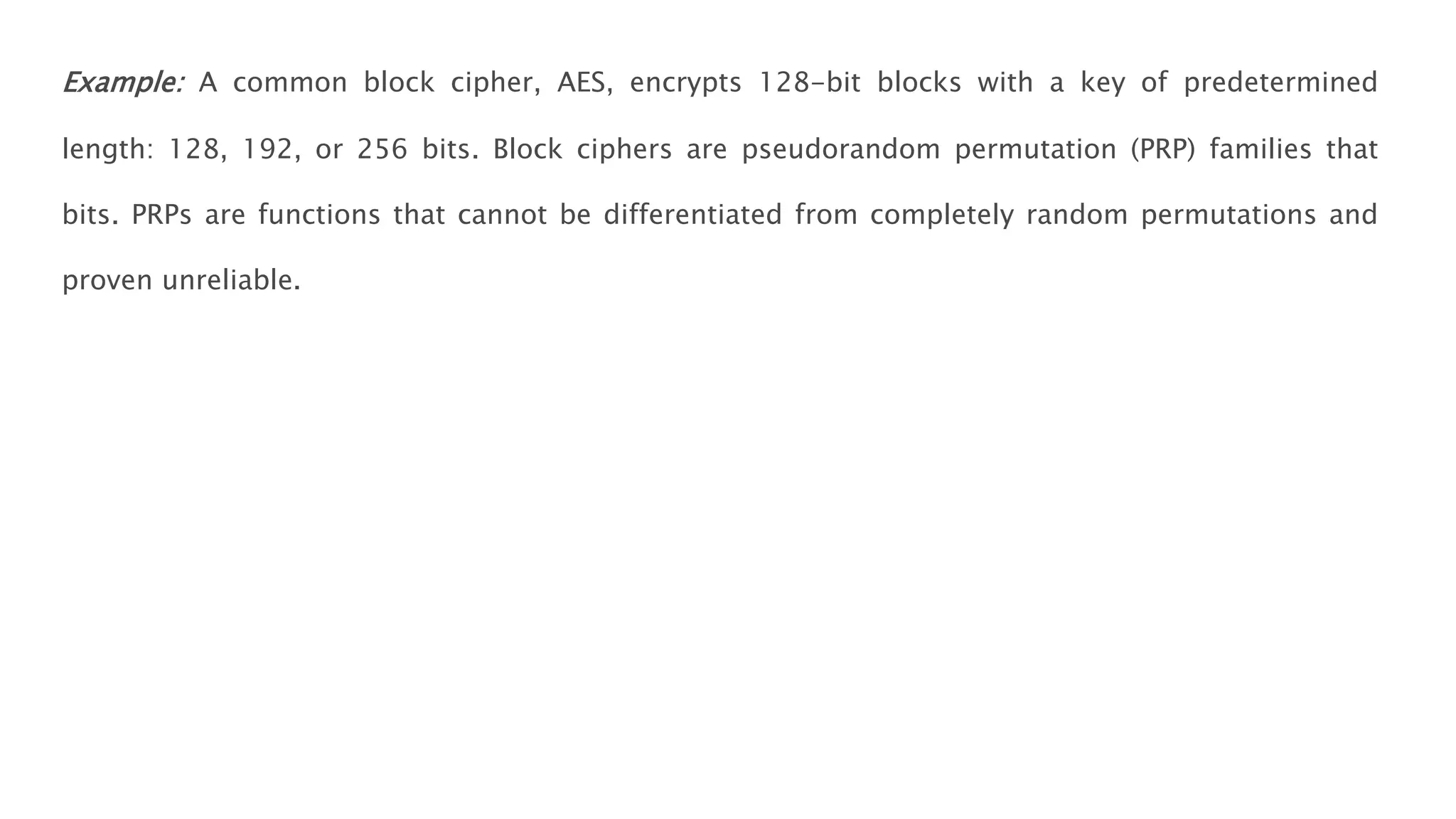 Example: A common block cipher, AES, encrypts 128-bit blocks with a key of predetermined
length: 128, 192, or 256 bits. Block ciphers are pseudorandom permutation (PRP) families that
bits. PRPs are functions that cannot be differentiated from completely random permutations and
proven unreliable.
 