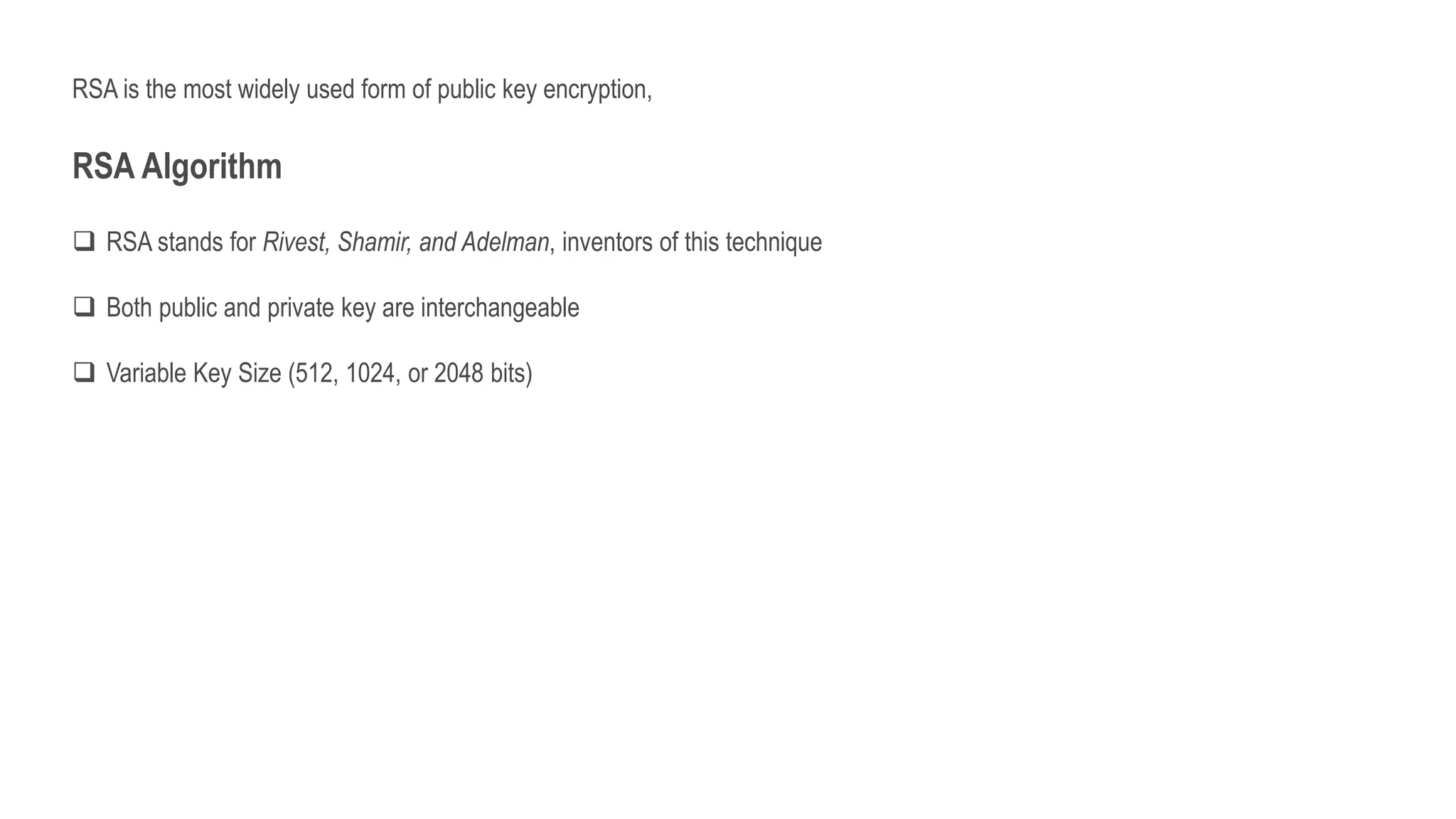 RSA is the most widely used form of public key encryption,
RSA Algorithm
 RSA stands for Rivest, Shamir, and Adelman, inventors of this technique
 Both public and private key are interchangeable
 Variable Key Size (512, 1024, or 2048 bits)
 