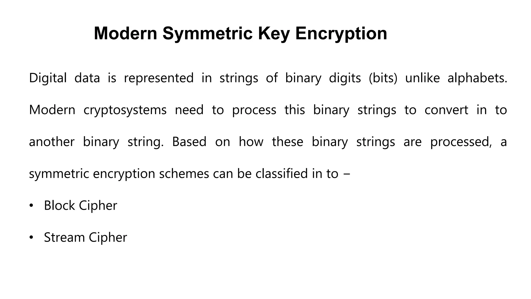 Modern Symmetric Key Encryption
Digital data is represented in strings of binary digits (bits) unlike alphabets.
Modern cryptosystems need to process this binary strings to convert in to
another binary string. Based on how these binary strings are processed, a
symmetric encryption schemes can be classified in to −
• Block Cipher
• Stream Cipher
 