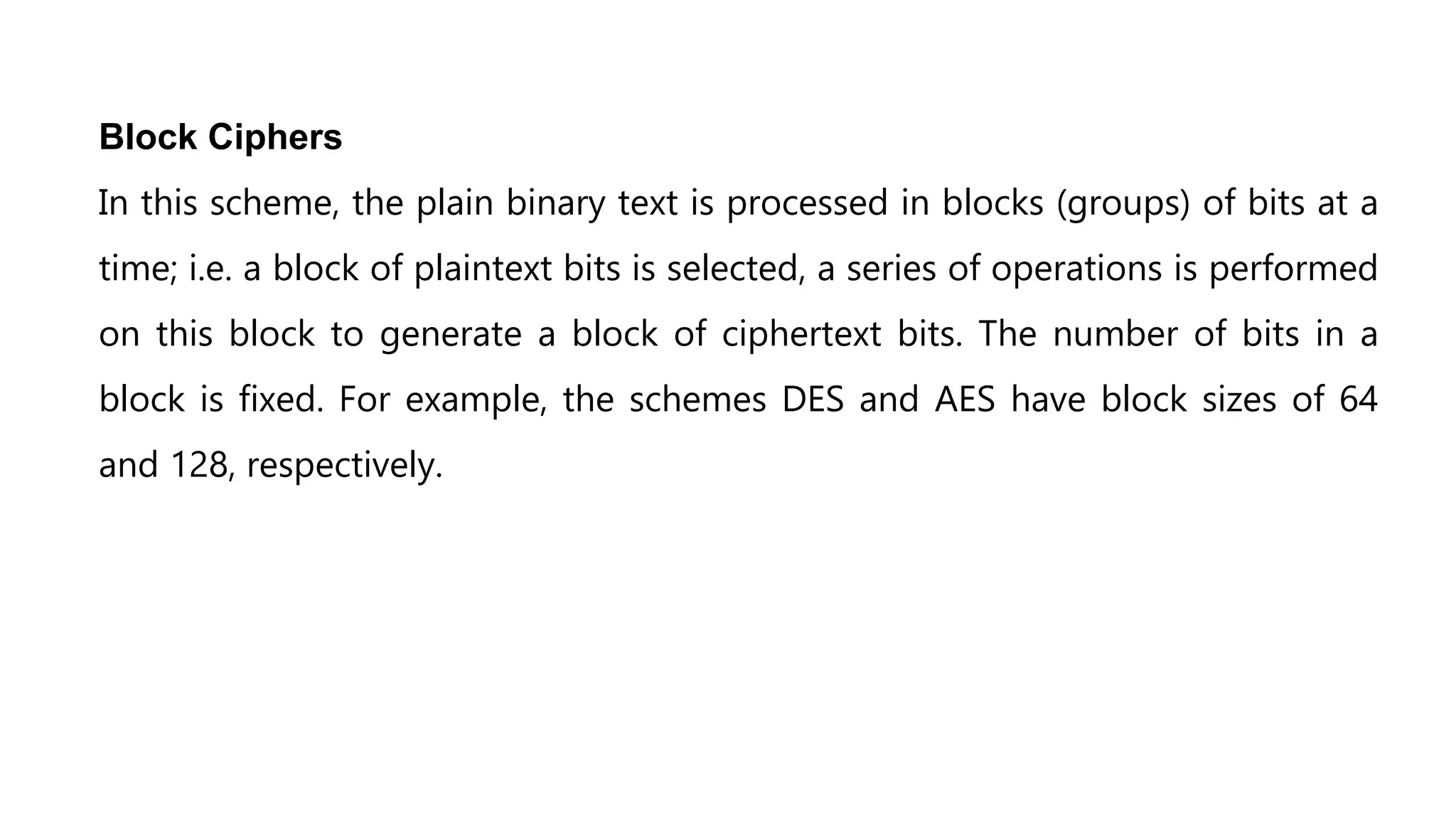 Block Ciphers
In this scheme, the plain binary text is processed in blocks (groups) of bits at a
time; i.e. a block of plaintext bits is selected, a series of operations is performed
on this block to generate a block of ciphertext bits. The number of bits in a
block is fixed. For example, the schemes DES and AES have block sizes of 64
and 128, respectively.
 