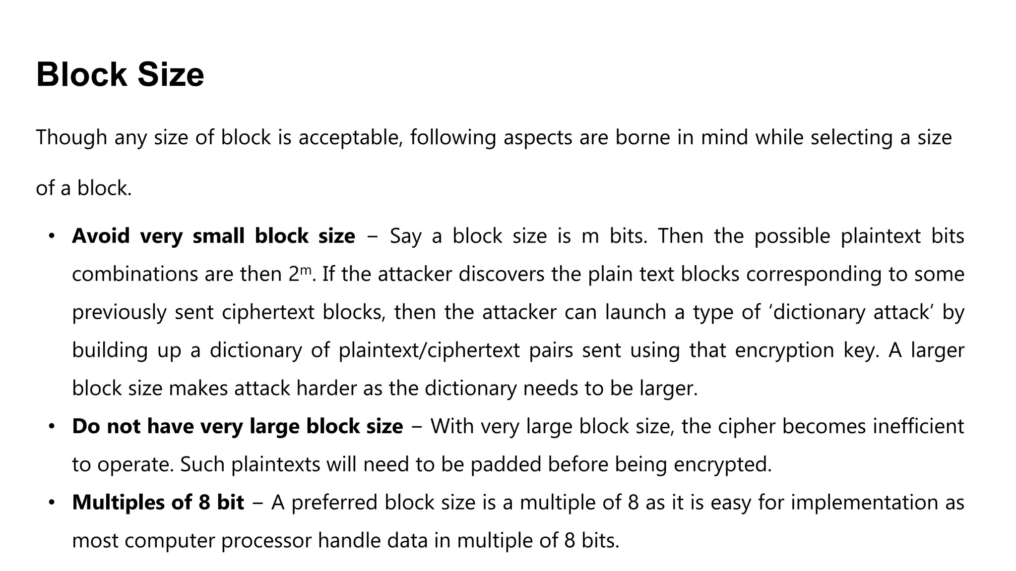 Block Size
Though any size of block is acceptable, following aspects are borne in mind while selecting a size
of a block.
• Avoid very small block size − Say a block size is m bits. Then the possible plaintext bits
combinations are then 2m. If the attacker discovers the plain text blocks corresponding to some
previously sent ciphertext blocks, then the attacker can launch a type of ‘dictionary attack’ by
building up a dictionary of plaintext/ciphertext pairs sent using that encryption key. A larger
block size makes attack harder as the dictionary needs to be larger.
• Do not have very large block size − With very large block size, the cipher becomes inefficient
to operate. Such plaintexts will need to be padded before being encrypted.
• Multiples of 8 bit − A preferred block size is a multiple of 8 as it is easy for implementation as
most computer processor handle data in multiple of 8 bits.
 