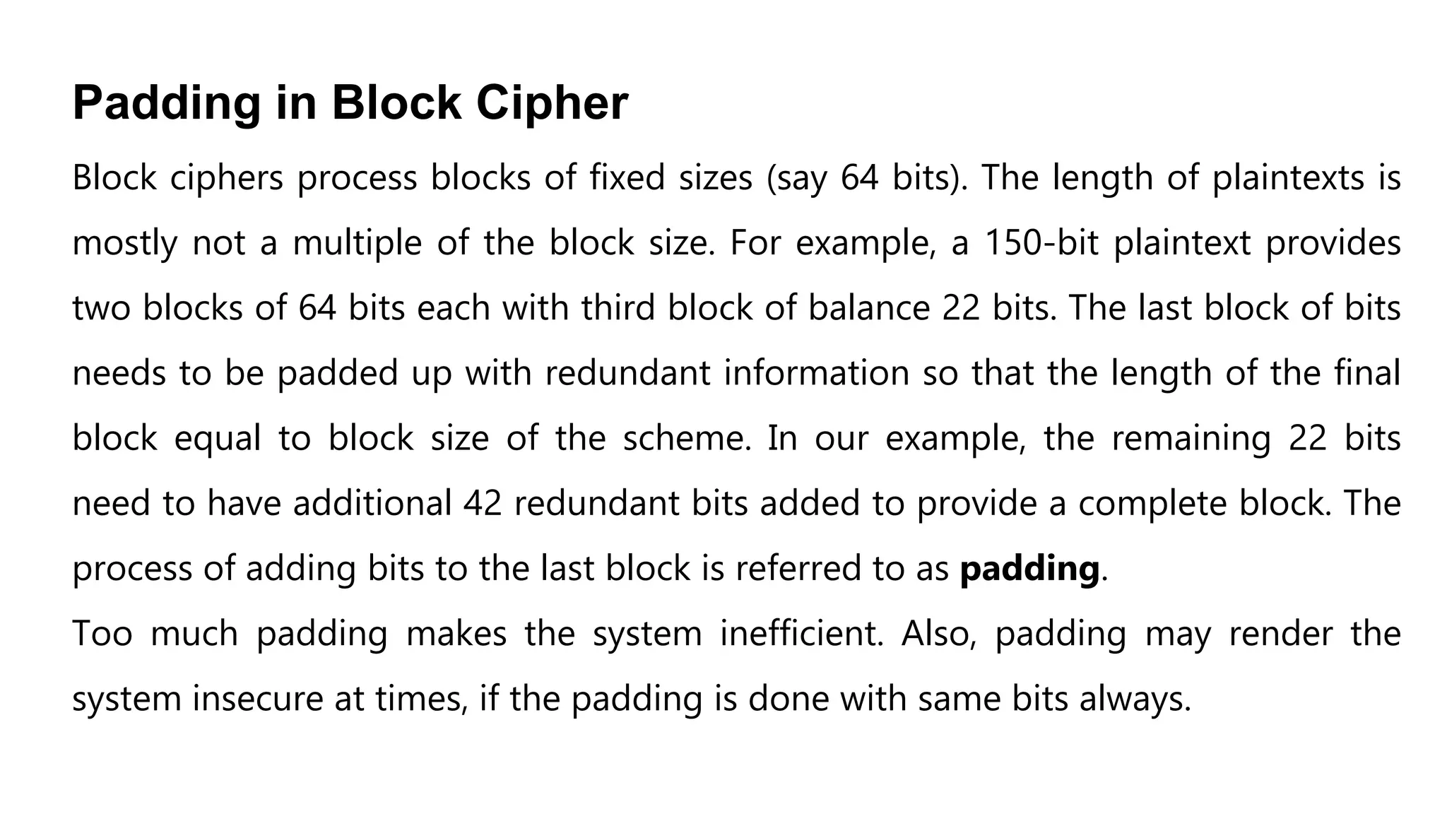 Padding in Block Cipher
Block ciphers process blocks of fixed sizes (say 64 bits). The length of plaintexts is
mostly not a multiple of the block size. For example, a 150-bit plaintext provides
two blocks of 64 bits each with third block of balance 22 bits. The last block of bits
needs to be padded up with redundant information so that the length of the final
block equal to block size of the scheme. In our example, the remaining 22 bits
need to have additional 42 redundant bits added to provide a complete block. The
process of adding bits to the last block is referred to as padding.
Too much padding makes the system inefficient. Also, padding may render the
system insecure at times, if the padding is done with same bits always.
 