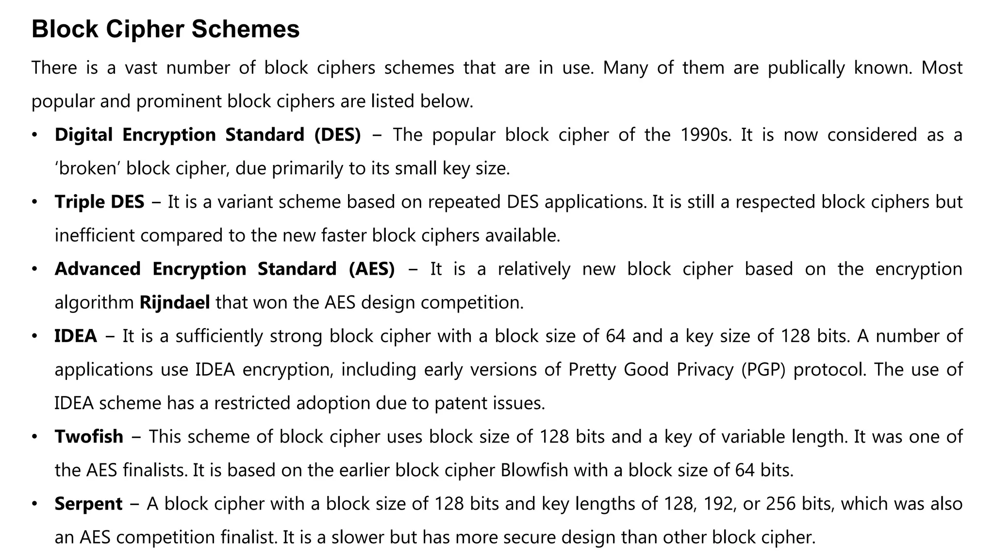 Block Cipher Schemes
There is a vast number of block ciphers schemes that are in use. Many of them are publically known. Most
popular and prominent block ciphers are listed below.
• Digital Encryption Standard (DES) − The popular block cipher of the 1990s. It is now considered as a
‘broken’ block cipher, due primarily to its small key size.
• Triple DES − It is a variant scheme based on repeated DES applications. It is still a respected block ciphers but
inefficient compared to the new faster block ciphers available.
• Advanced Encryption Standard (AES) − It is a relatively new block cipher based on the encryption
algorithm Rijndael that won the AES design competition.
• IDEA − It is a sufficiently strong block cipher with a block size of 64 and a key size of 128 bits. A number of
applications use IDEA encryption, including early versions of Pretty Good Privacy (PGP) protocol. The use of
IDEA scheme has a restricted adoption due to patent issues.
• Twofish − This scheme of block cipher uses block size of 128 bits and a key of variable length. It was one of
the AES finalists. It is based on the earlier block cipher Blowfish with a block size of 64 bits.
• Serpent − A block cipher with a block size of 128 bits and key lengths of 128, 192, or 256 bits, which was also
an AES competition finalist. It is a slower but has more secure design than other block cipher.
 