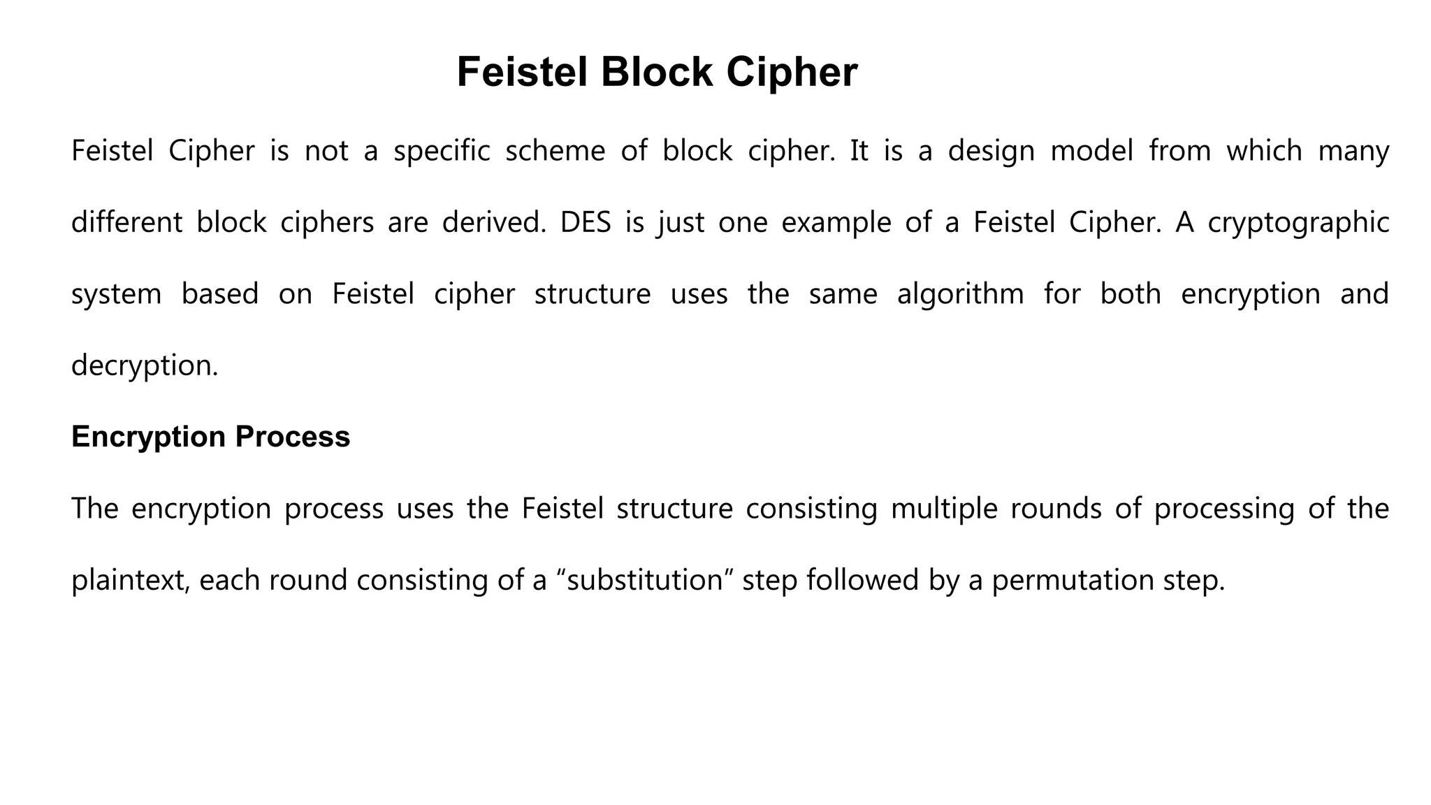 Feistel Block Cipher
Feistel Cipher is not a specific scheme of block cipher. It is a design model from which many
different block ciphers are derived. DES is just one example of a Feistel Cipher. A cryptographic
system based on Feistel cipher structure uses the same algorithm for both encryption and
decryption.
Encryption Process
The encryption process uses the Feistel structure consisting multiple rounds of processing of the
plaintext, each round consisting of a “substitution” step followed by a permutation step.
 