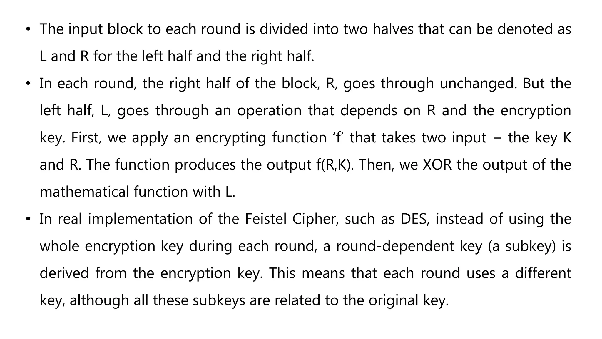 • The input block to each round is divided into two halves that can be denoted as
L and R for the left half and the right half.
• In each round, the right half of the block, R, goes through unchanged. But the
left half, L, goes through an operation that depends on R and the encryption
key. First, we apply an encrypting function ‘f’ that takes two input − the key K
and R. The function produces the output f(R,K). Then, we XOR the output of the
mathematical function with L.
• In real implementation of the Feistel Cipher, such as DES, instead of using the
whole encryption key during each round, a round-dependent key (a subkey) is
derived from the encryption key. This means that each round uses a different
key, although all these subkeys are related to the original key.
 