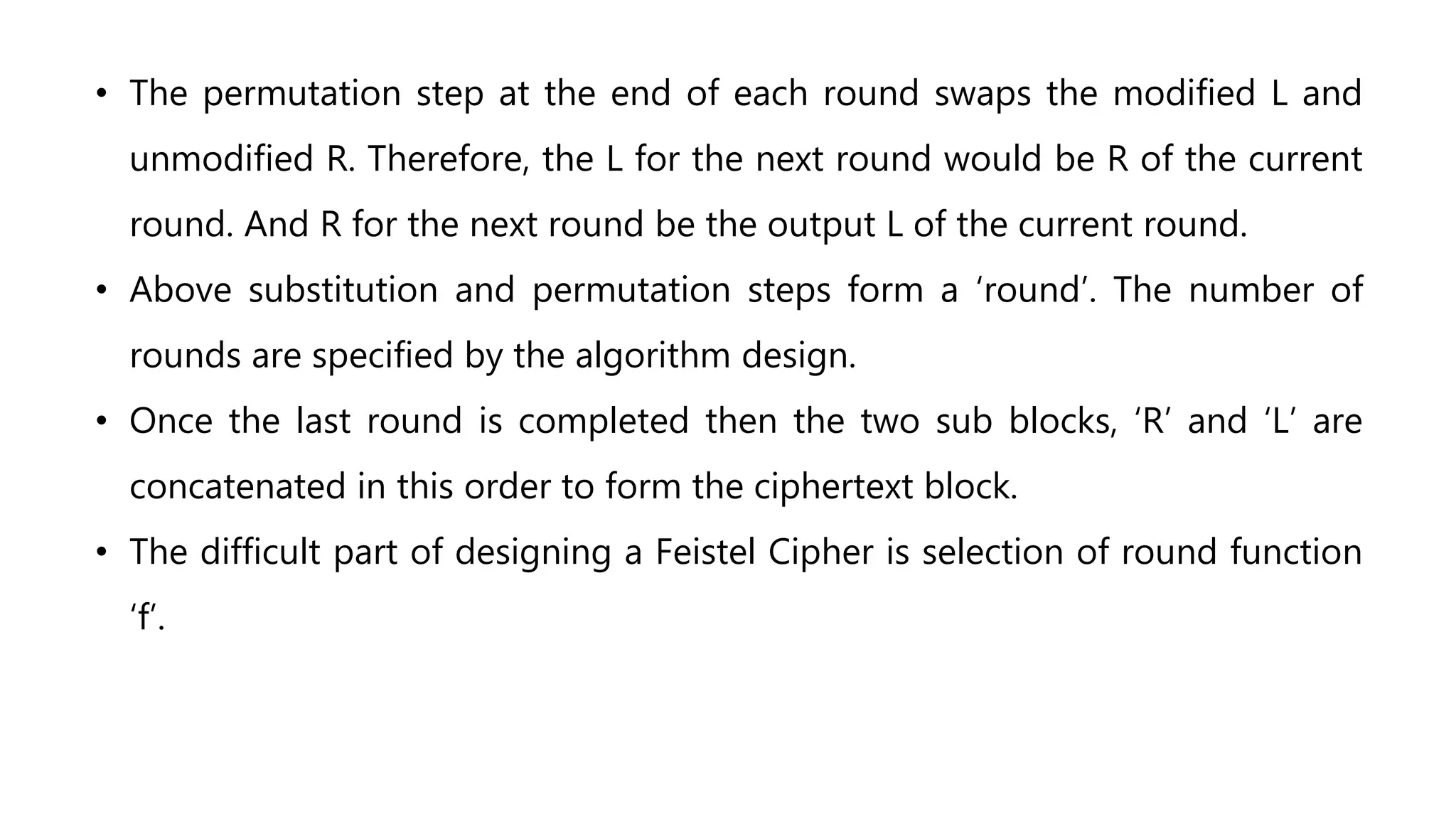 • The permutation step at the end of each round swaps the modified L and
unmodified R. Therefore, the L for the next round would be R of the current
round. And R for the next round be the output L of the current round.
• Above substitution and permutation steps form a ‘round’. The number of
rounds are specified by the algorithm design.
• Once the last round is completed then the two sub blocks, ‘R’ and ‘L’ are
concatenated in this order to form the ciphertext block.
• The difficult part of designing a Feistel Cipher is selection of round function
‘f’.
 