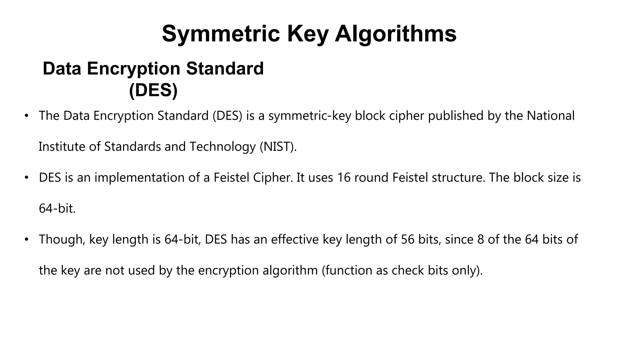 Data Encryption Standard
(DES)
Symmetric Key Algorithms
• The Data Encryption Standard (DES) is a symmetric-key block cipher published by the National
Institute of Standards and Technology (NIST).
• DES is an implementation of a Feistel Cipher. It uses 16 round Feistel structure. The block size is
64-bit.
• Though, key length is 64-bit, DES has an effective key length of 56 bits, since 8 of the 64 bits of
the key are not used by the encryption algorithm (function as check bits only).
 