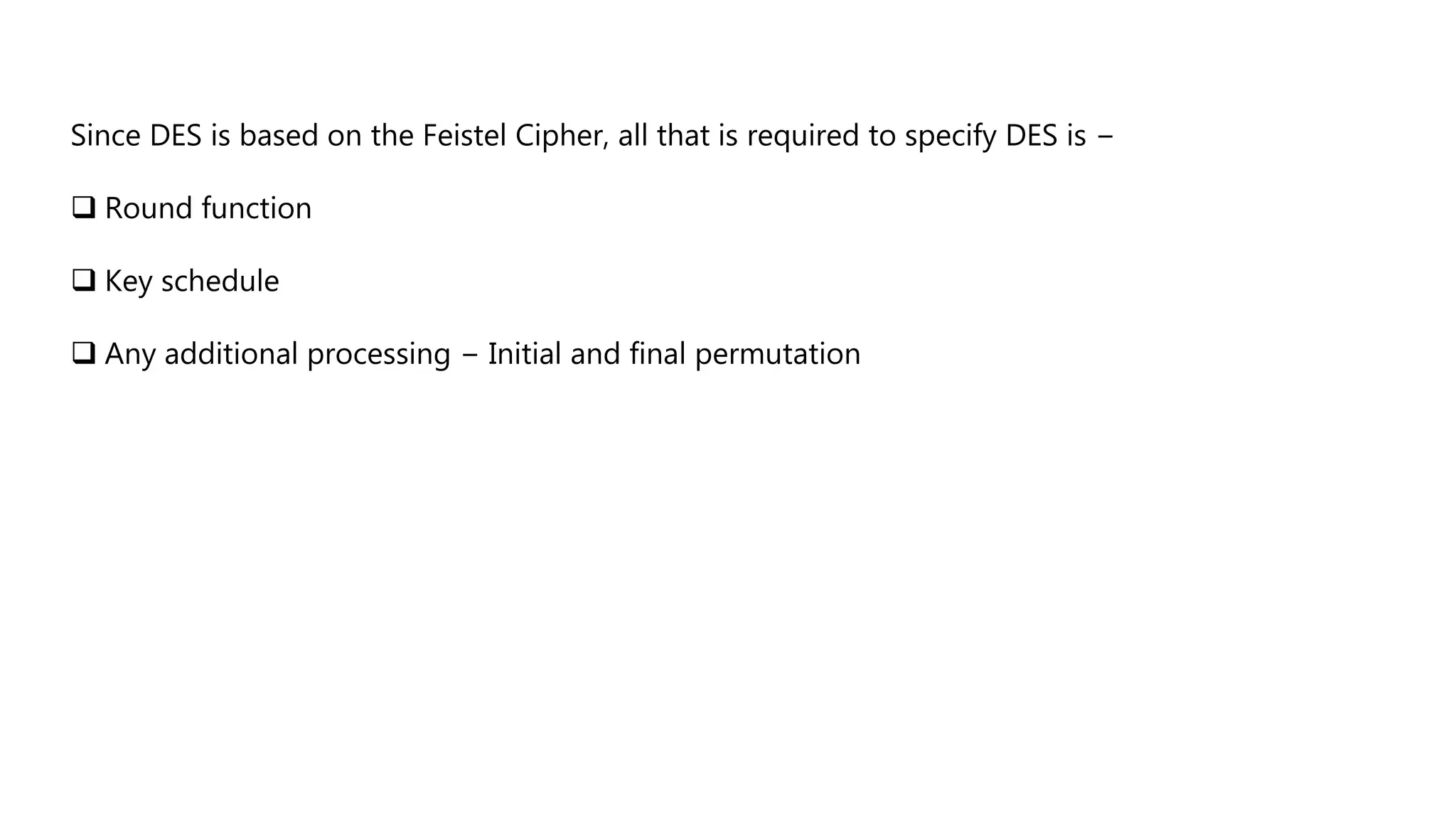 Since DES is based on the Feistel Cipher, all that is required to specify DES is −
 Round function
 Key schedule
 Any additional processing − Initial and final permutation
 