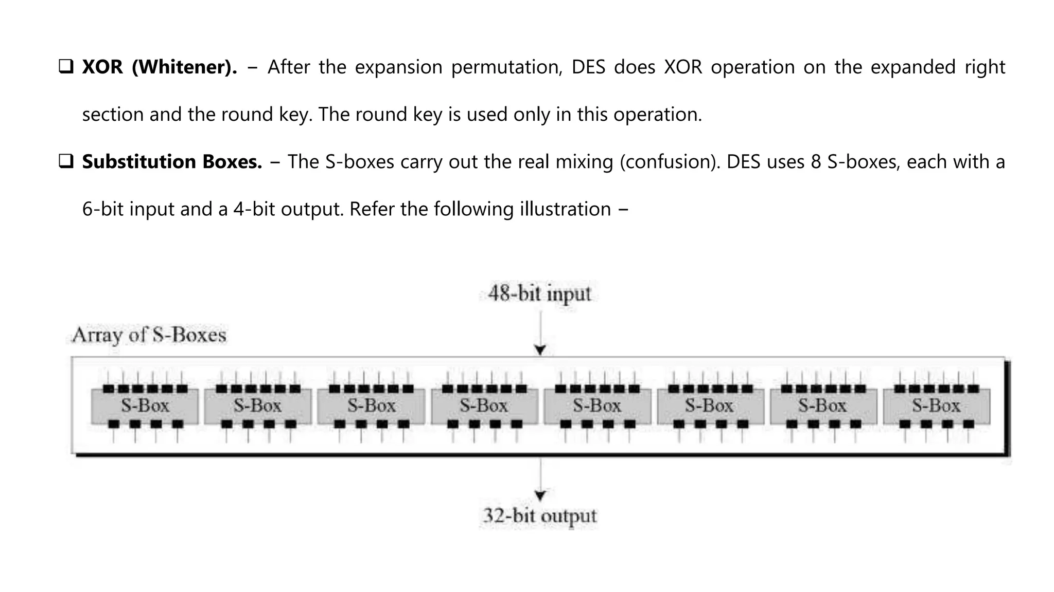  XOR (Whitener). − After the expansion permutation, DES does XOR operation on the expanded right
section and the round key. The round key is used only in this operation.
 Substitution Boxes. − The S-boxes carry out the real mixing (confusion). DES uses 8 S-boxes, each with a
6-bit input and a 4-bit output. Refer the following illustration −
 