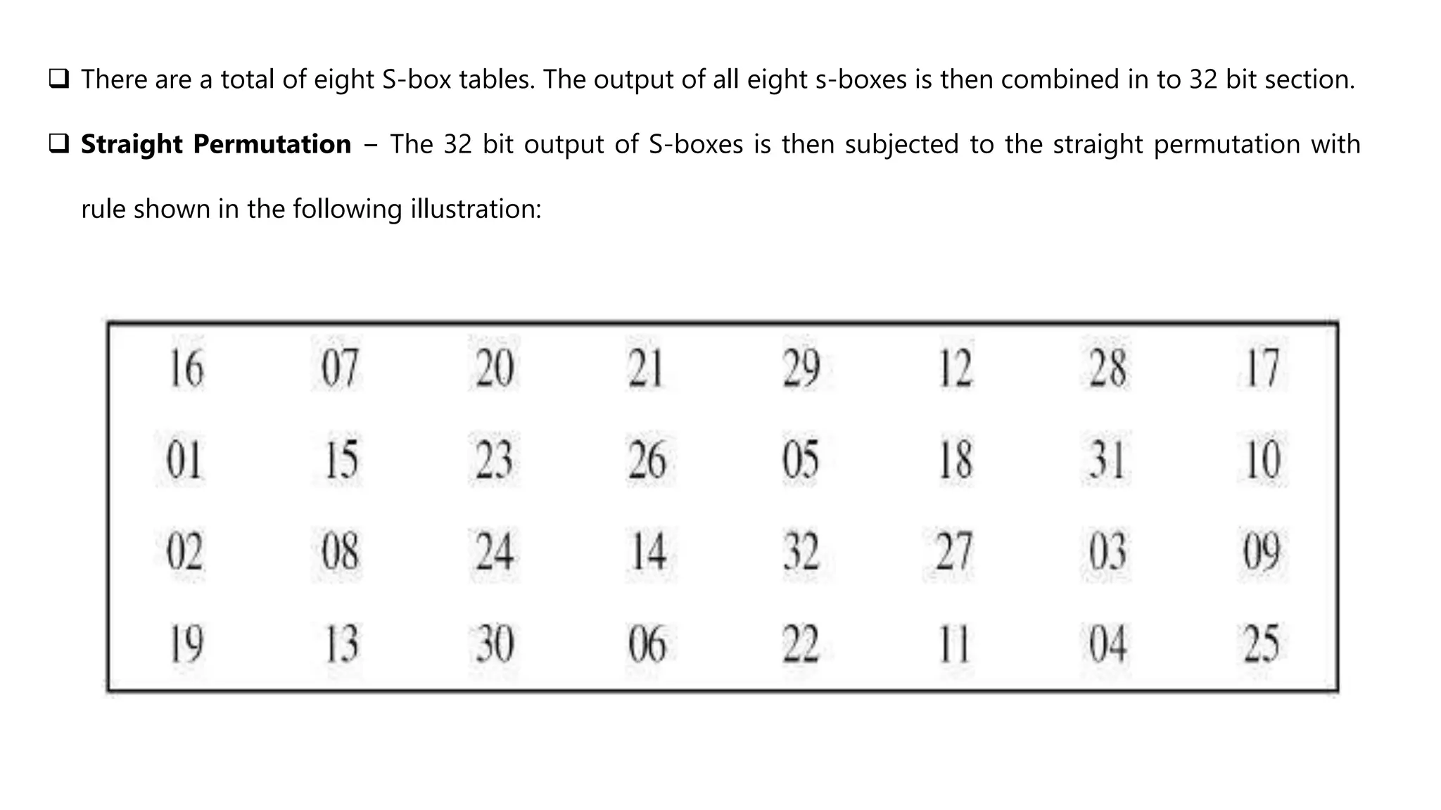  There are a total of eight S-box tables. The output of all eight s-boxes is then combined in to 32 bit section.
 Straight Permutation − The 32 bit output of S-boxes is then subjected to the straight permutation with
rule shown in the following illustration:
 