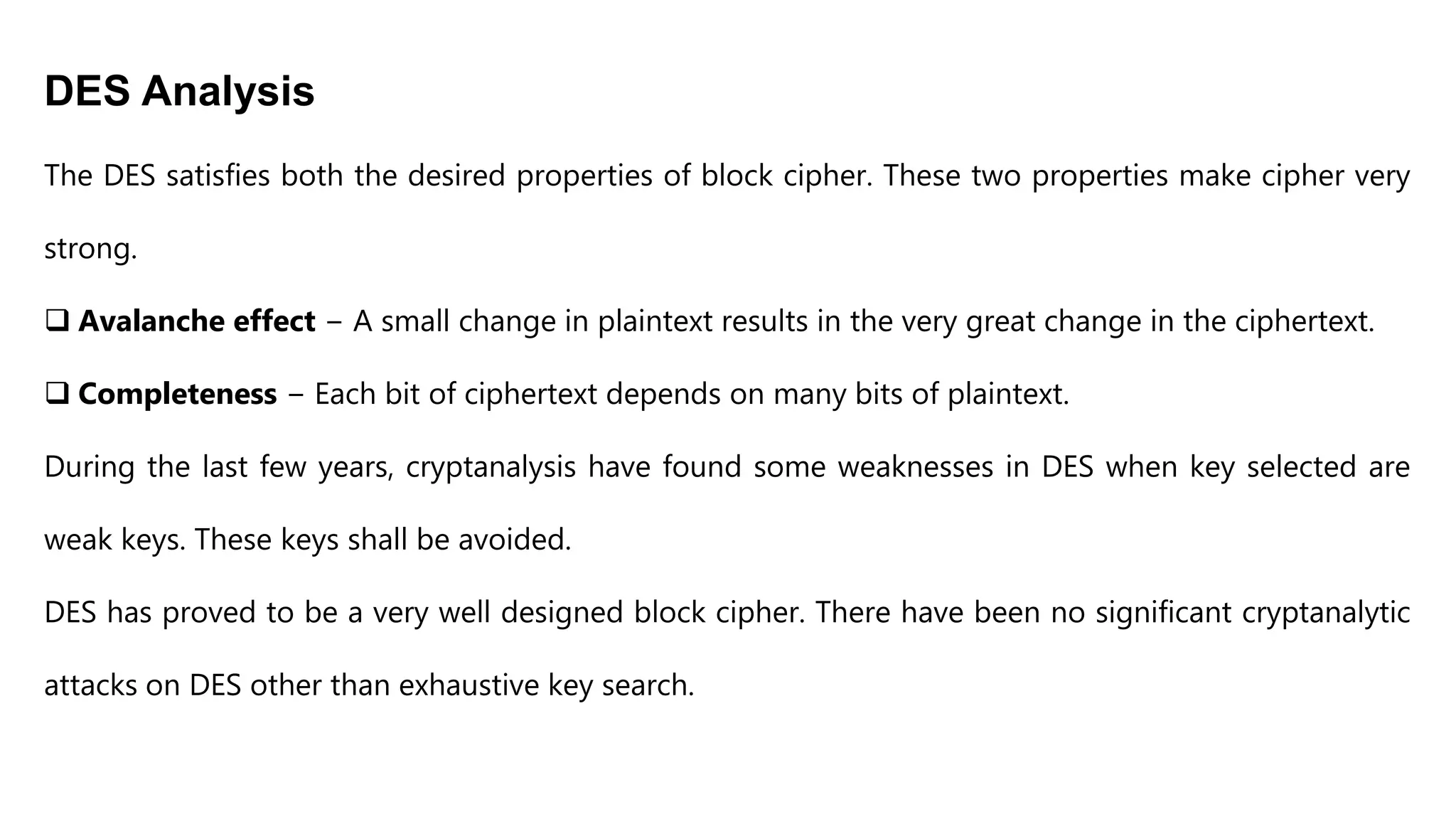 DES Analysis
The DES satisfies both the desired properties of block cipher. These two properties make cipher very
strong.
 Avalanche effect − A small change in plaintext results in the very great change in the ciphertext.
 Completeness − Each bit of ciphertext depends on many bits of plaintext.
During the last few years, cryptanalysis have found some weaknesses in DES when key selected are
weak keys. These keys shall be avoided.
DES has proved to be a very well designed block cipher. There have been no significant cryptanalytic
attacks on DES other than exhaustive key search.
 