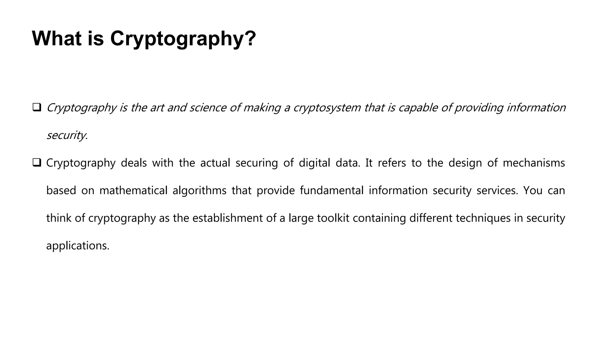 What is Cryptography?
 Cryptography is the art and science of making a cryptosystem that is capable of providing information
security.
 Cryptography deals with the actual securing of digital data. It refers to the design of mechanisms
based on mathematical algorithms that provide fundamental information security services. You can
think of cryptography as the establishment of a large toolkit containing different techniques in security
applications.
 