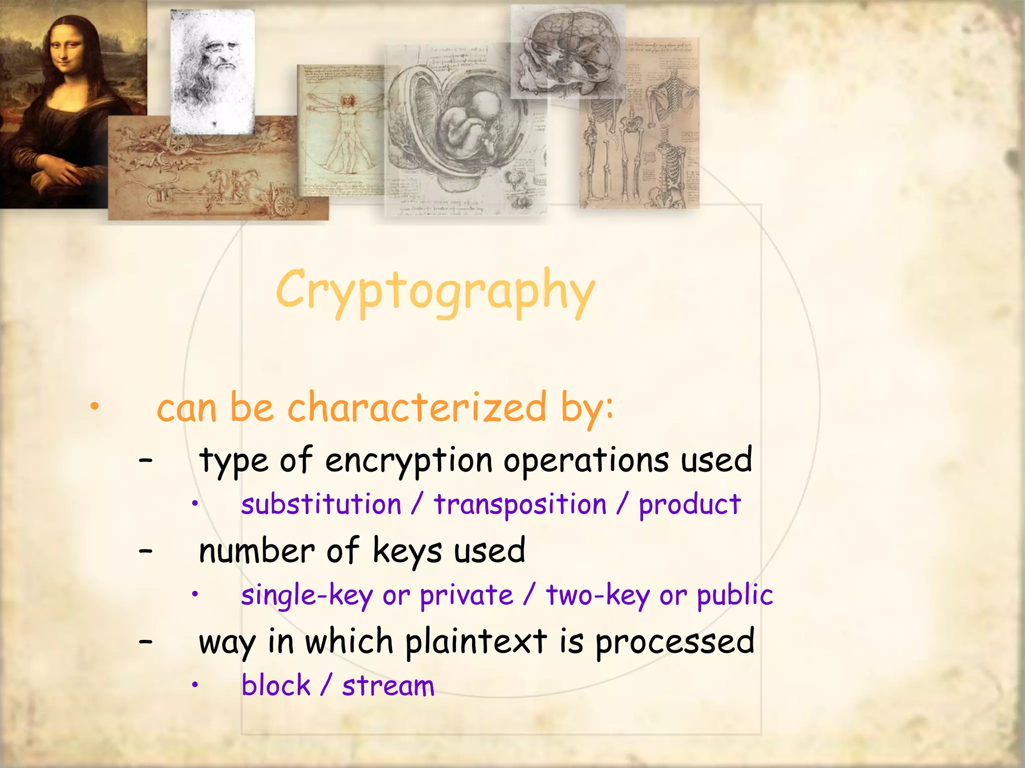 Cryptography
• can be characterized by:
– type of encryption operations used
• substitution / transposition / product
– number of keys used
• single-key or private / two-key or public
– way in which plaintext is processed
• block / stream
 