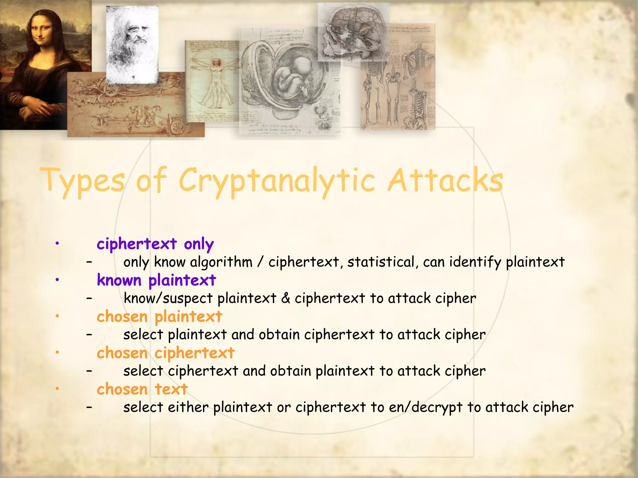 Types of Cryptanalytic Attacks
• ciphertext only
– only know algorithm / ciphertext, statistical, can identify plaintext
• known plaintext
– know/suspect plaintext & ciphertext to attack cipher
• chosen plaintext
– select plaintext and obtain ciphertext to attack cipher
• chosen ciphertext
– select ciphertext and obtain plaintext to attack cipher
• chosen text
– select either plaintext or ciphertext to en/decrypt to attack cipher
 