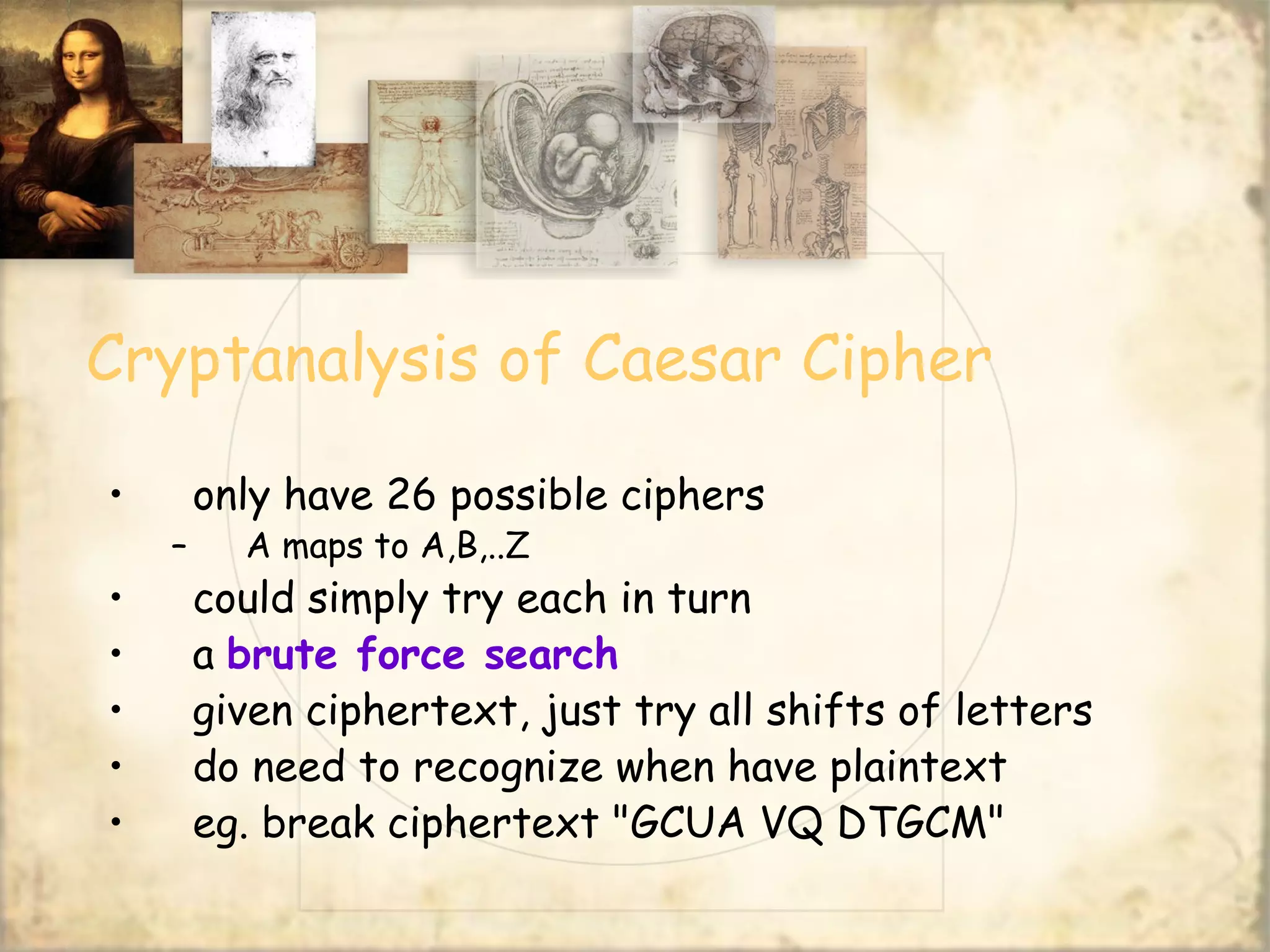 Cryptanalysis of Caesar Cipher
• only have 26 possible ciphers
– A maps to A,B,..Z
• could simply try each in turn
• a brute force search
• given ciphertext, just try all shifts of letters
• do need to recognize when have plaintext
• eg. break ciphertext "GCUA VQ DTGCM"
 