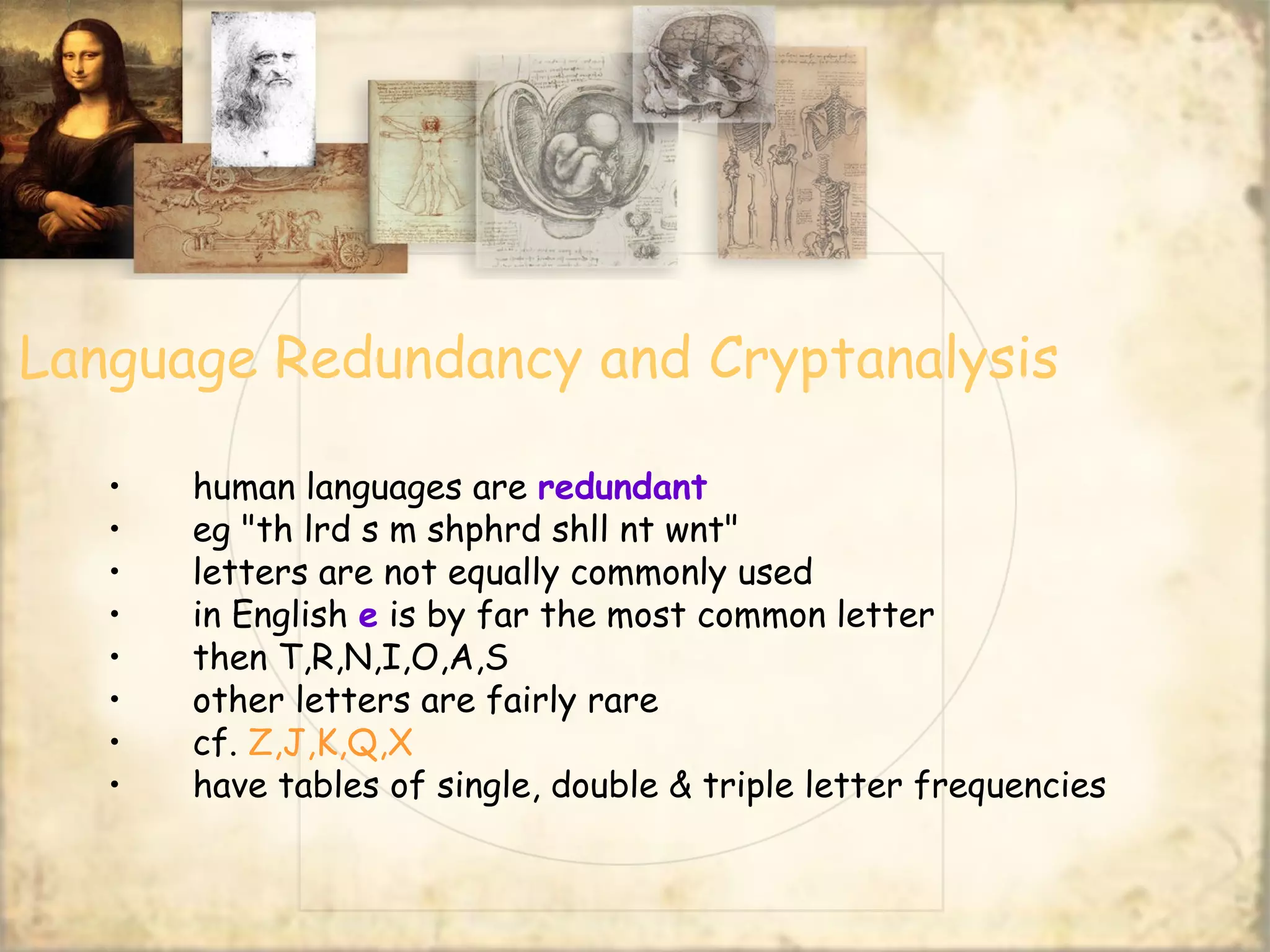 Language Redundancy and Cryptanalysis
• human languages are redundant
• eg "th lrd s m shphrd shll nt wnt"
• letters are not equally commonly used
• in English e is by far the most common letter
• then T,R,N,I,O,A,S
• other letters are fairly rare
• cf. Z,J,K,Q,X
• have tables of single, double & triple letter frequencies
 