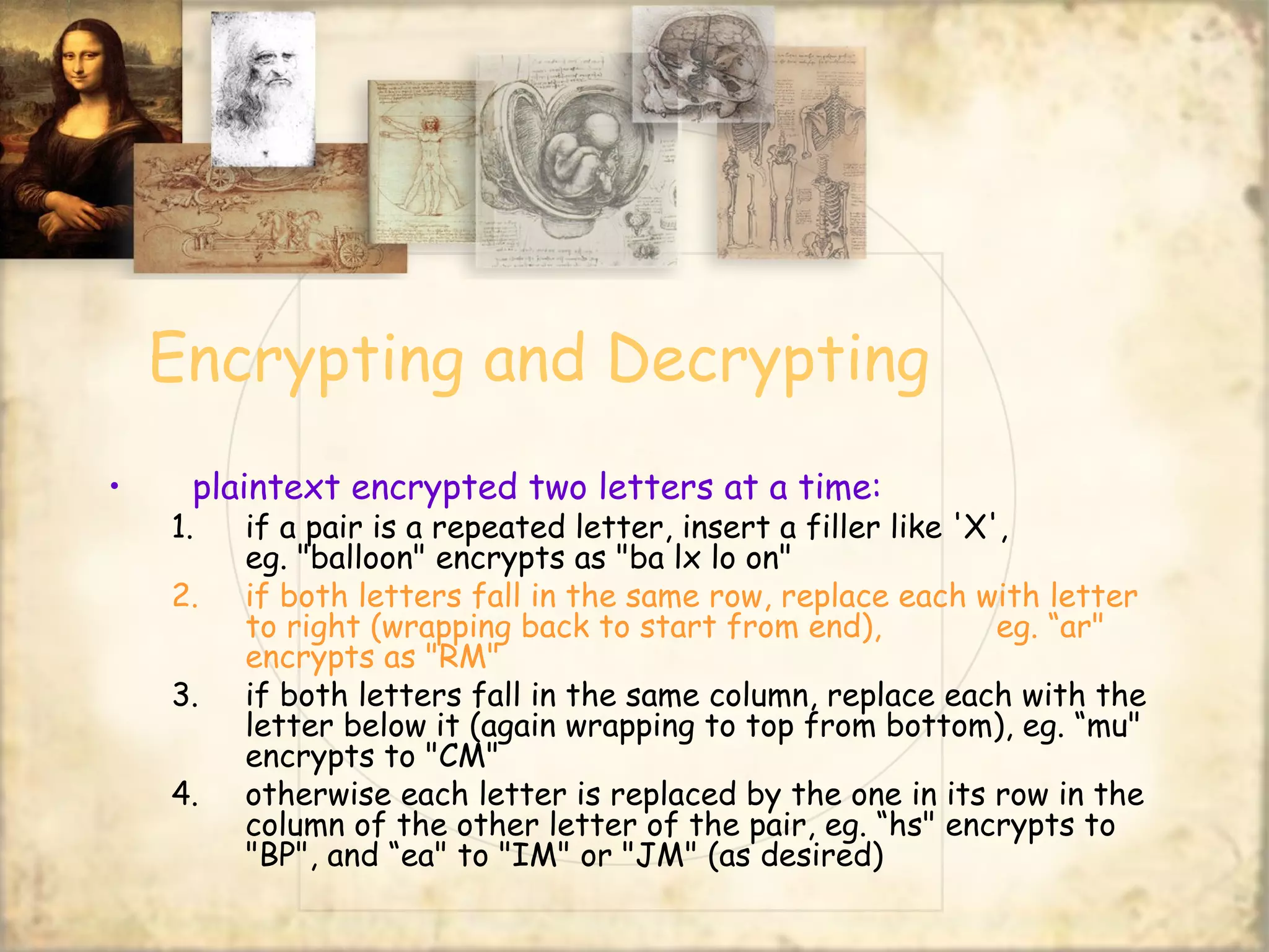 Encrypting and Decrypting
• plaintext encrypted two letters at a time:
1. if a pair is a repeated letter, insert a filler like 'X',
eg. "balloon" encrypts as "ba lx lo on"
2. if both letters fall in the same row, replace each with letter
to right (wrapping back to start from end), eg. “ar"
encrypts as "RM"
3. if both letters fall in the same column, replace each with the
letter below it (again wrapping to top from bottom), eg. “mu"
encrypts to "CM"
4. otherwise each letter is replaced by the one in its row in the
column of the other letter of the pair, eg. “hs" encrypts to
"BP", and “ea" to "IM" or "JM" (as desired)
 
