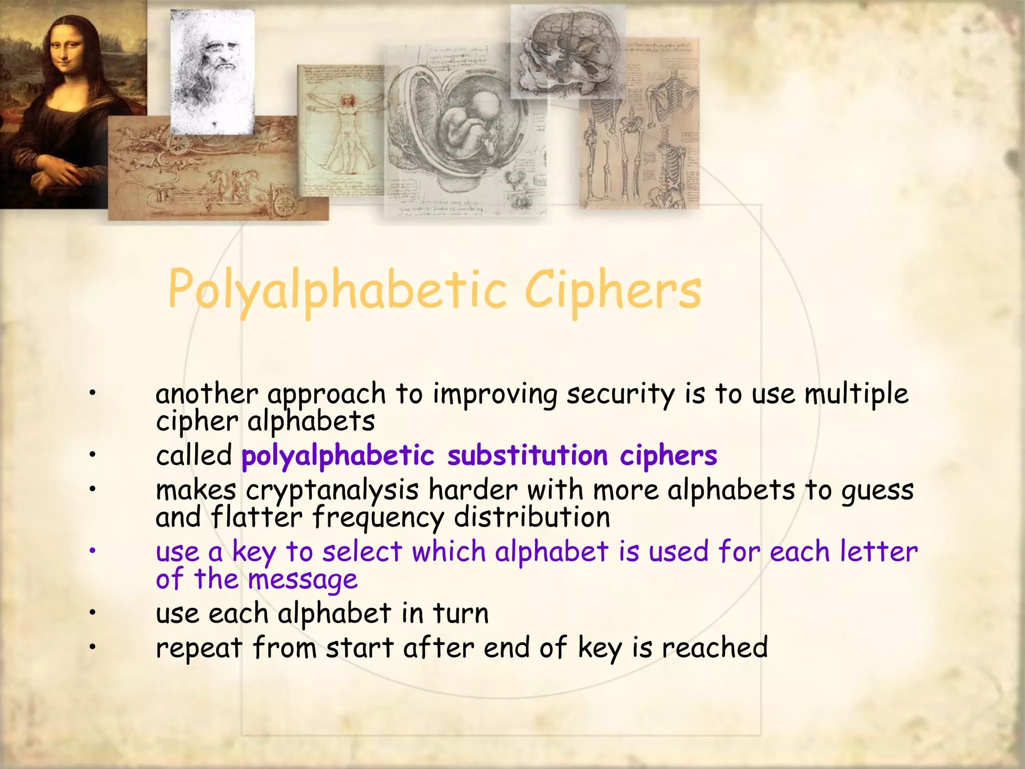 Polyalphabetic Ciphers
• another approach to improving security is to use multiple
cipher alphabets
• called polyalphabetic substitution ciphers
• makes cryptanalysis harder with more alphabets to guess
and flatter frequency distribution
• use a key to select which alphabet is used for each letter
of the message
• use each alphabet in turn
• repeat from start after end of key is reached
 