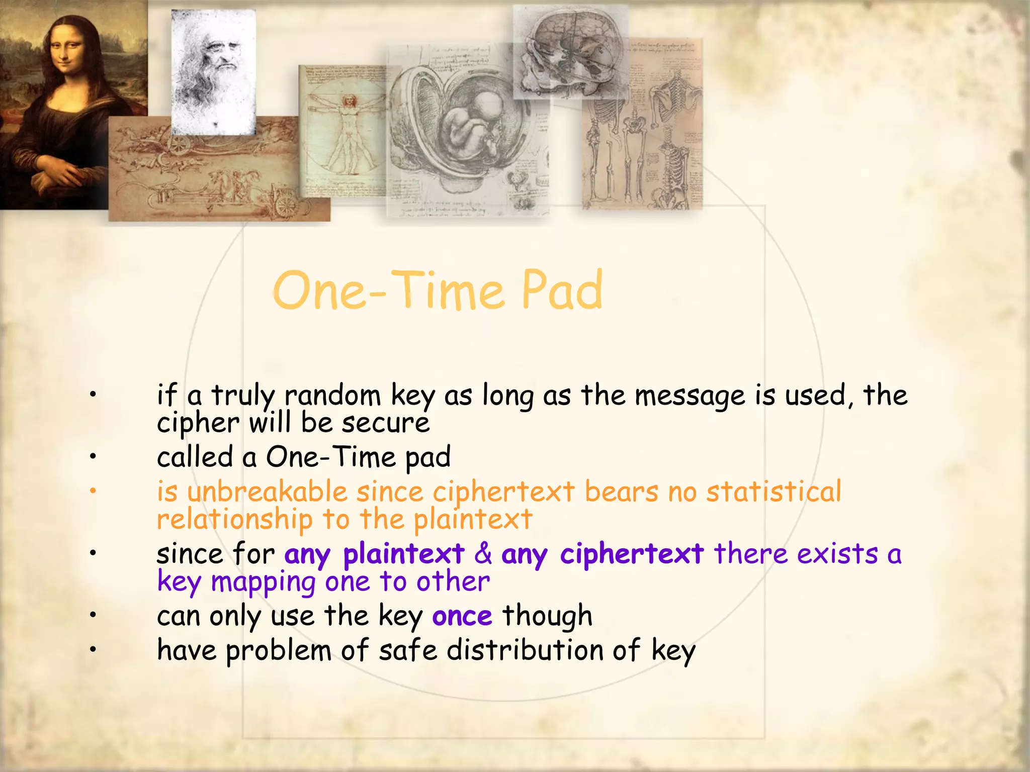 One-Time Pad
• if a truly random key as long as the message is used, the
cipher will be secure
• called a One-Time pad
• is unbreakable since ciphertext bears no statistical
relationship to the plaintext
• since for any plaintext & any ciphertext there exists a
key mapping one to other
• can only use the key once though
• have problem of safe distribution of key
 