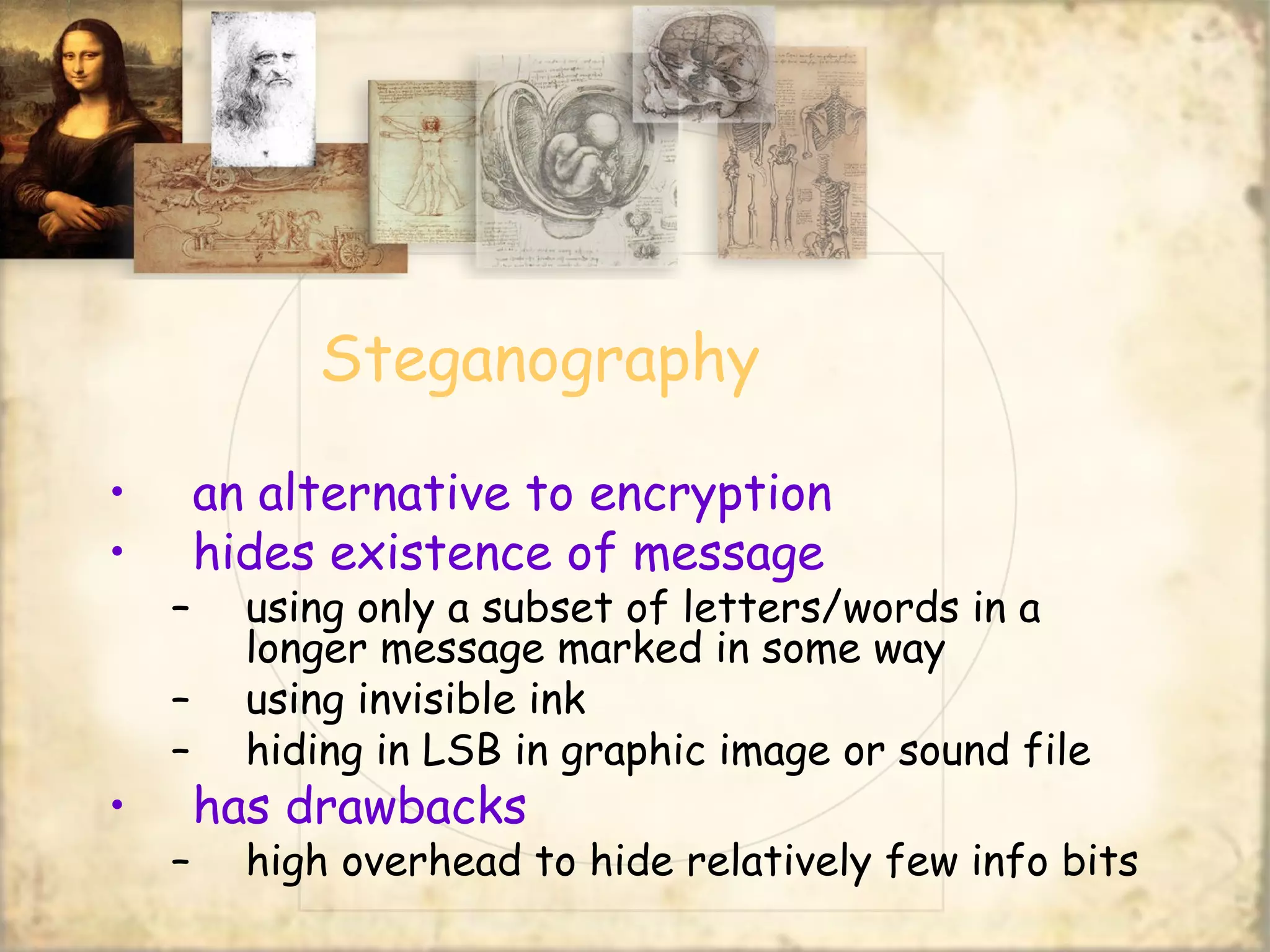 Steganography
• an alternative to encryption
• hides existence of message
– using only a subset of letters/words in a
longer message marked in some way
– using invisible ink
– hiding in LSB in graphic image or sound file
• has drawbacks
– high overhead to hide relatively few info bits
 