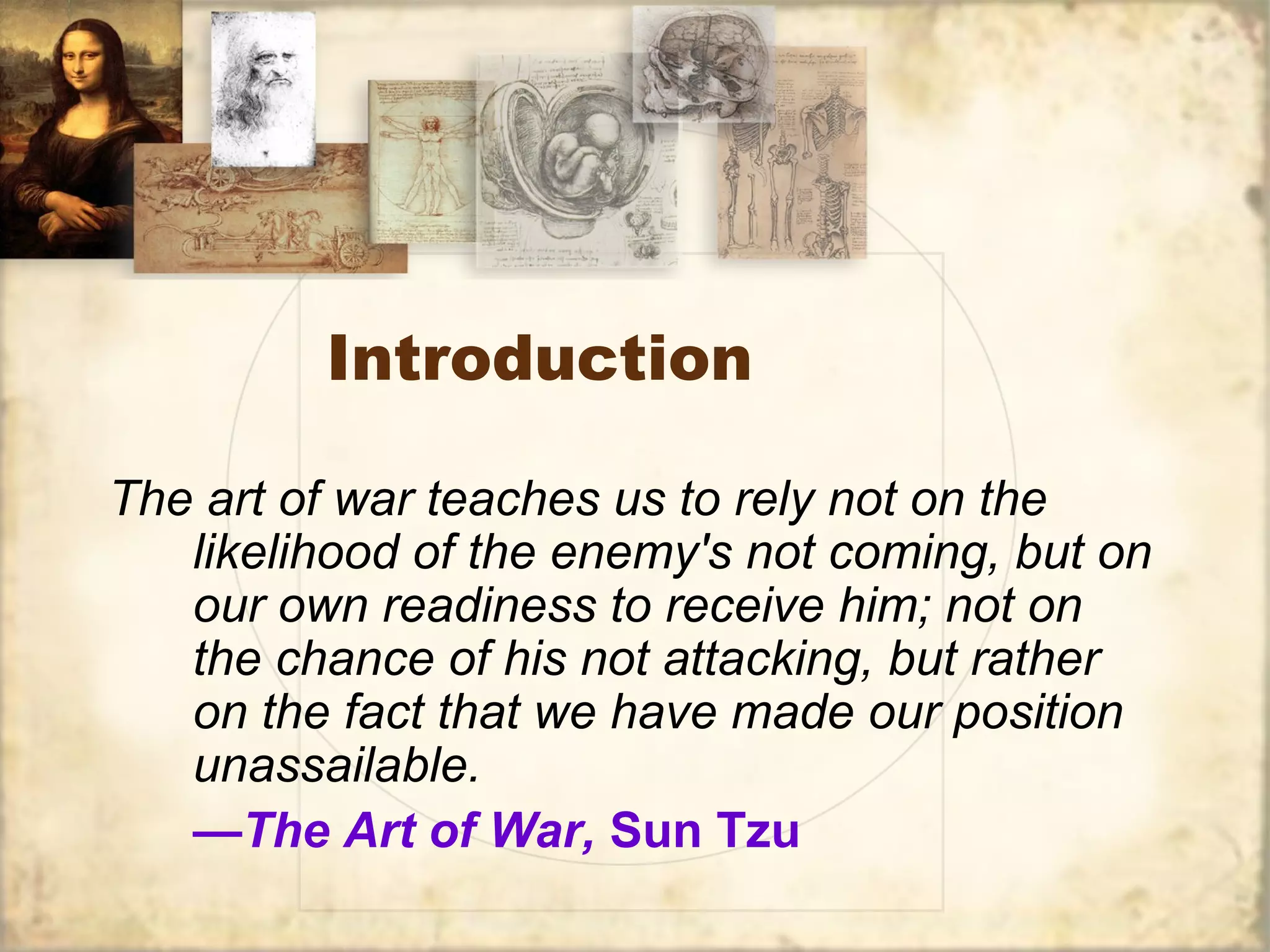 Introduction
The art of war teaches us to rely not on the
likelihood of the enemy's not coming, but on
our own readiness to receive him; not on
the chance of his not attacking, but rather
on the fact that we have made our position
unassailable.
—The Art of War, Sun Tzu
 
