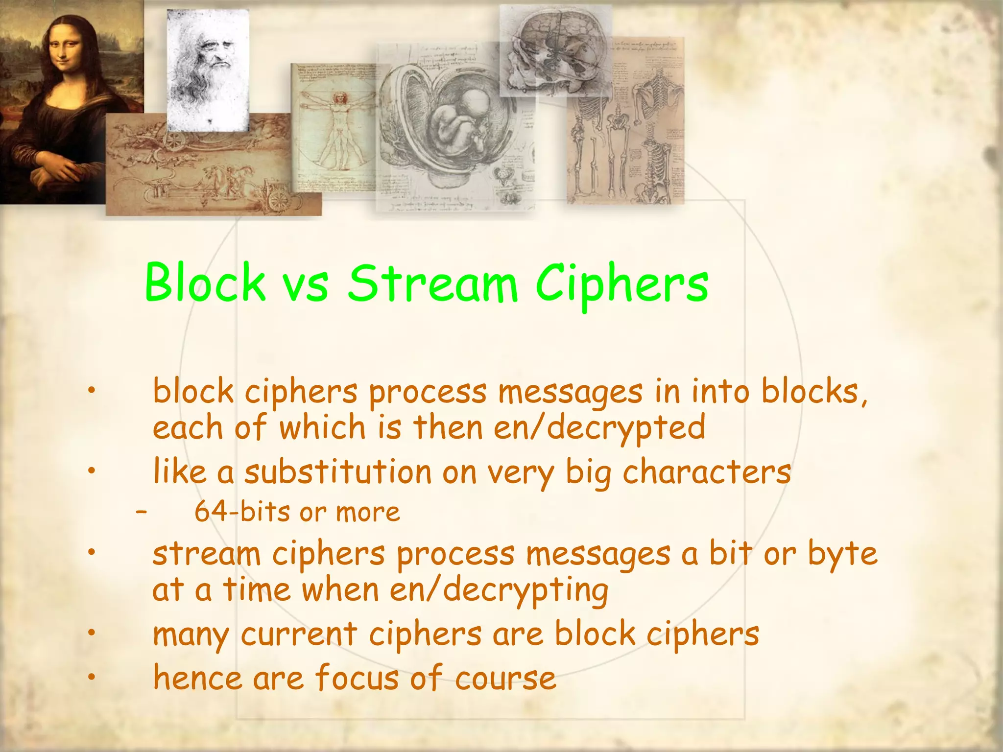 Block vs Stream Ciphers
• block ciphers process messages in into blocks,
each of which is then en/decrypted
• like a substitution on very big characters
– 64-bits or more
• stream ciphers process messages a bit or byte
at a time when en/decrypting
• many current ciphers are block ciphers
• hence are focus of course
 