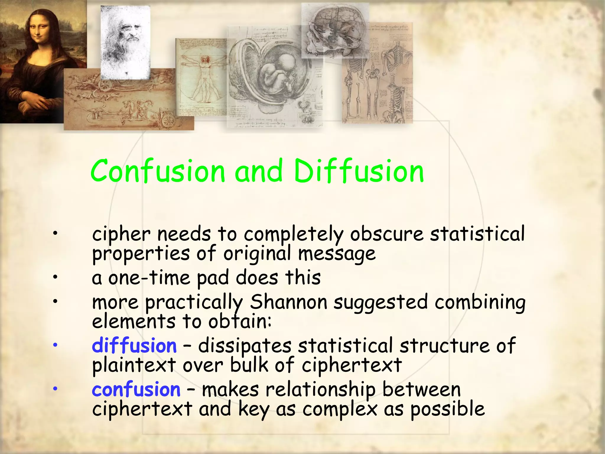Confusion and Diffusion
• cipher needs to completely obscure statistical
properties of original message
• a one-time pad does this
• more practically Shannon suggested combining
elements to obtain:
• diffusion – dissipates statistical structure of
plaintext over bulk of ciphertext
• confusion – makes relationship between
ciphertext and key as complex as possible
 