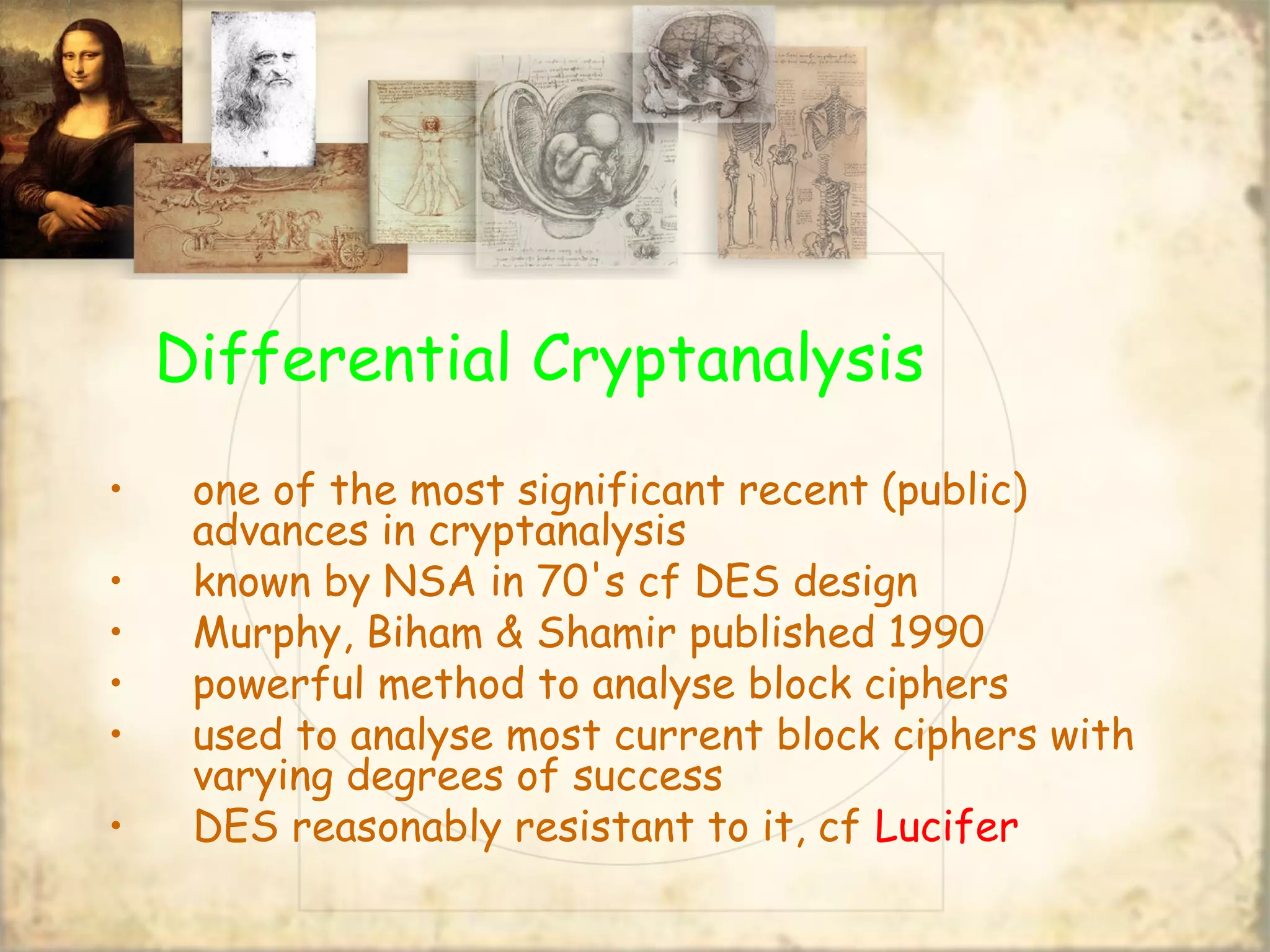 Differential Cryptanalysis
• one of the most significant recent (public)
advances in cryptanalysis
• known by NSA in 70's cf DES design
• Murphy, Biham & Shamir published 1990
• powerful method to analyse block ciphers
• used to analyse most current block ciphers with
varying degrees of success
• DES reasonably resistant to it, cf Lucifer
 