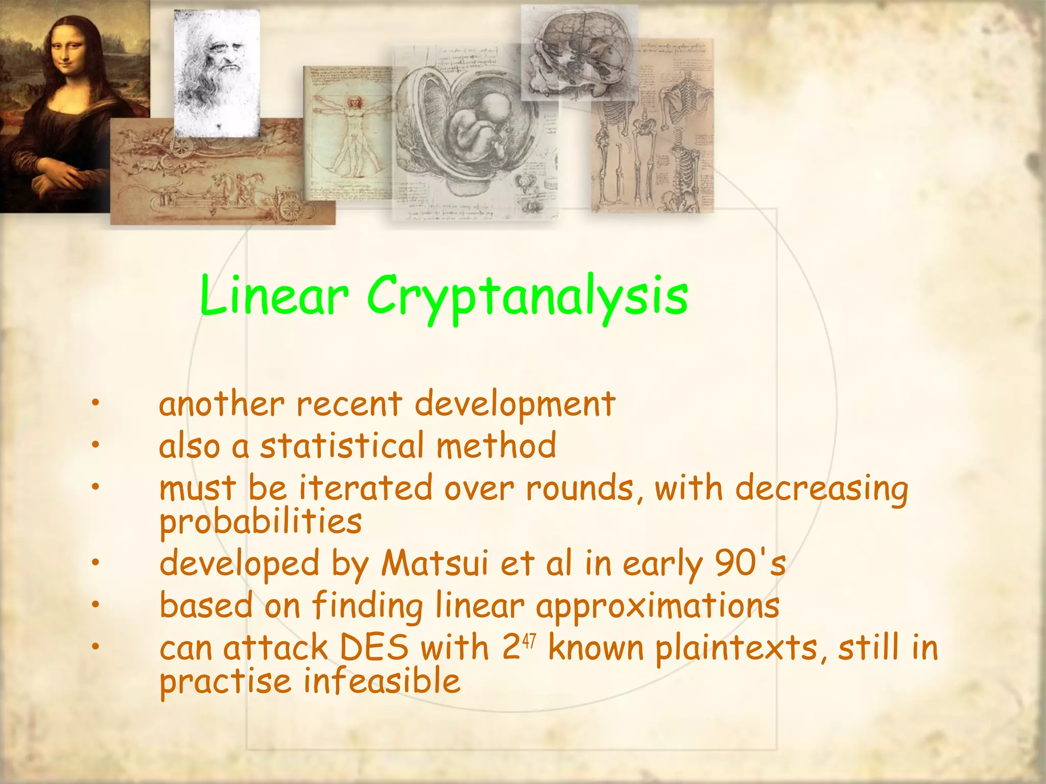Linear Cryptanalysis
• another recent development
• also a statistical method
• must be iterated over rounds, with decreasing
probabilities
• developed by Matsui et al in early 90's
• based on finding linear approximations
• can attack DES with 247
known plaintexts, still in
practise infeasible
 