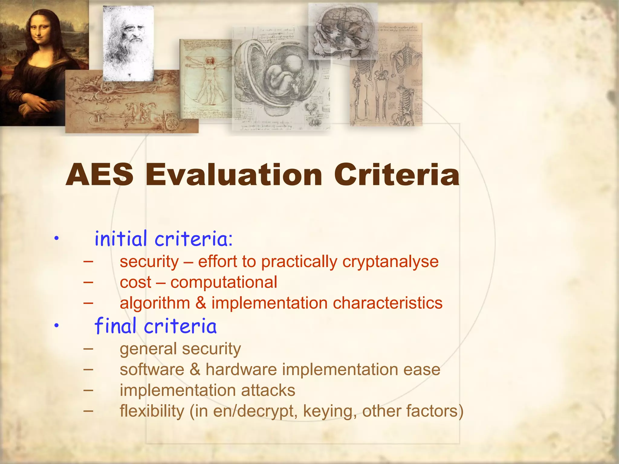 AES Evaluation Criteria
• initial criteria:
– security – effort to practically cryptanalyse
– cost – computational
– algorithm & implementation characteristics
• final criteria
– general security
– software & hardware implementation ease
– implementation attacks
– flexibility (in en/decrypt, keying, other factors)
 