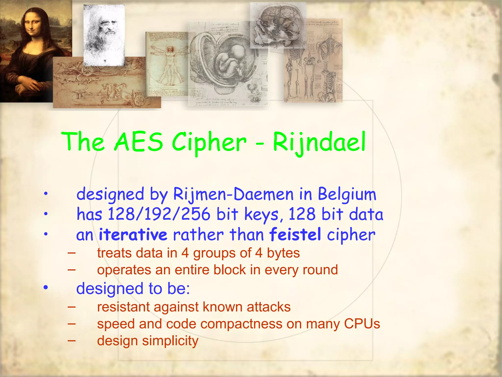 The AES Cipher - Rijndael
• designed by Rijmen-Daemen in Belgium
• has 128/192/256 bit keys, 128 bit data
• an iterative rather than feistel cipher
– treats data in 4 groups of 4 bytes
– operates an entire block in every round
• designed to be:
– resistant against known attacks
– speed and code compactness on many CPUs
– design simplicity
 