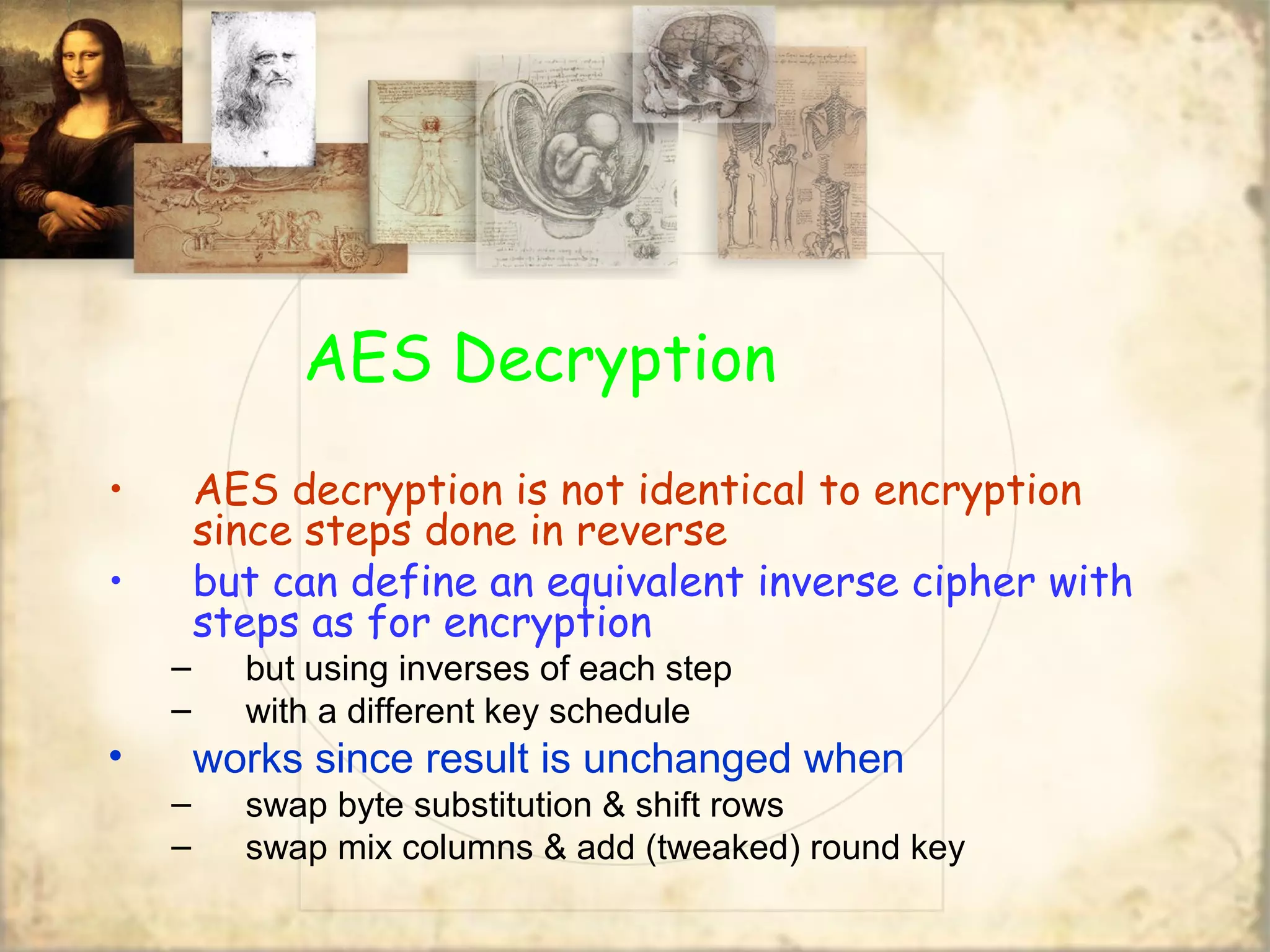 AES Decryption
• AES decryption is not identical to encryption
since steps done in reverse
• but can define an equivalent inverse cipher with
steps as for encryption
– but using inverses of each step
– with a different key schedule
• works since result is unchanged when
– swap byte substitution & shift rows
– swap mix columns & add (tweaked) round key
 