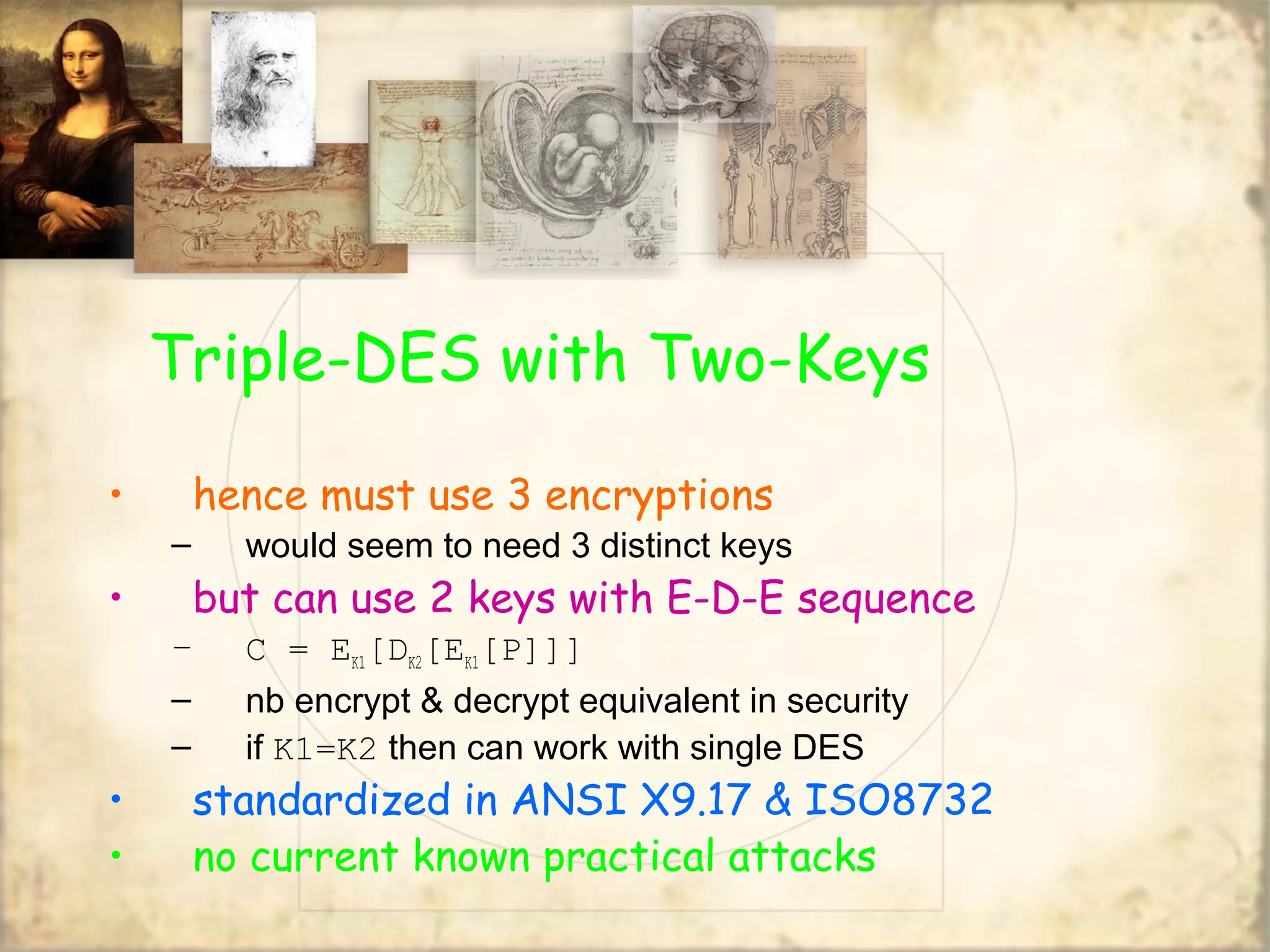 Triple-DES with Two-Keys
• hence must use 3 encryptions
– would seem to need 3 distinct keys
• but can use 2 keys with E-D-E sequence
– C = EK1[DK2[EK1[P]]]
– nb encrypt & decrypt equivalent in security
– if K1=K2 then can work with single DES
• standardized in ANSI X9.17 & ISO8732
• no current known practical attacks
 