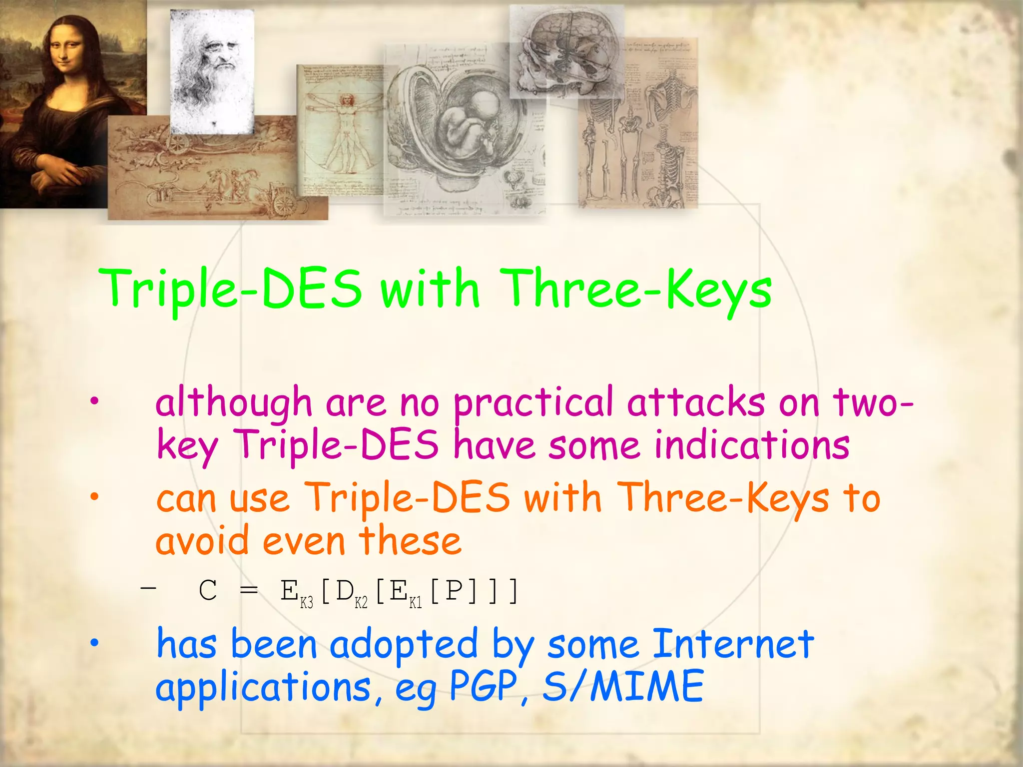 Triple-DES with Three-Keys
• although are no practical attacks on two-
key Triple-DES have some indications
• can use Triple-DES with Three-Keys to
avoid even these
– C = EK3[DK2[EK1[P]]]
• has been adopted by some Internet
applications, eg PGP, S/MIME
 