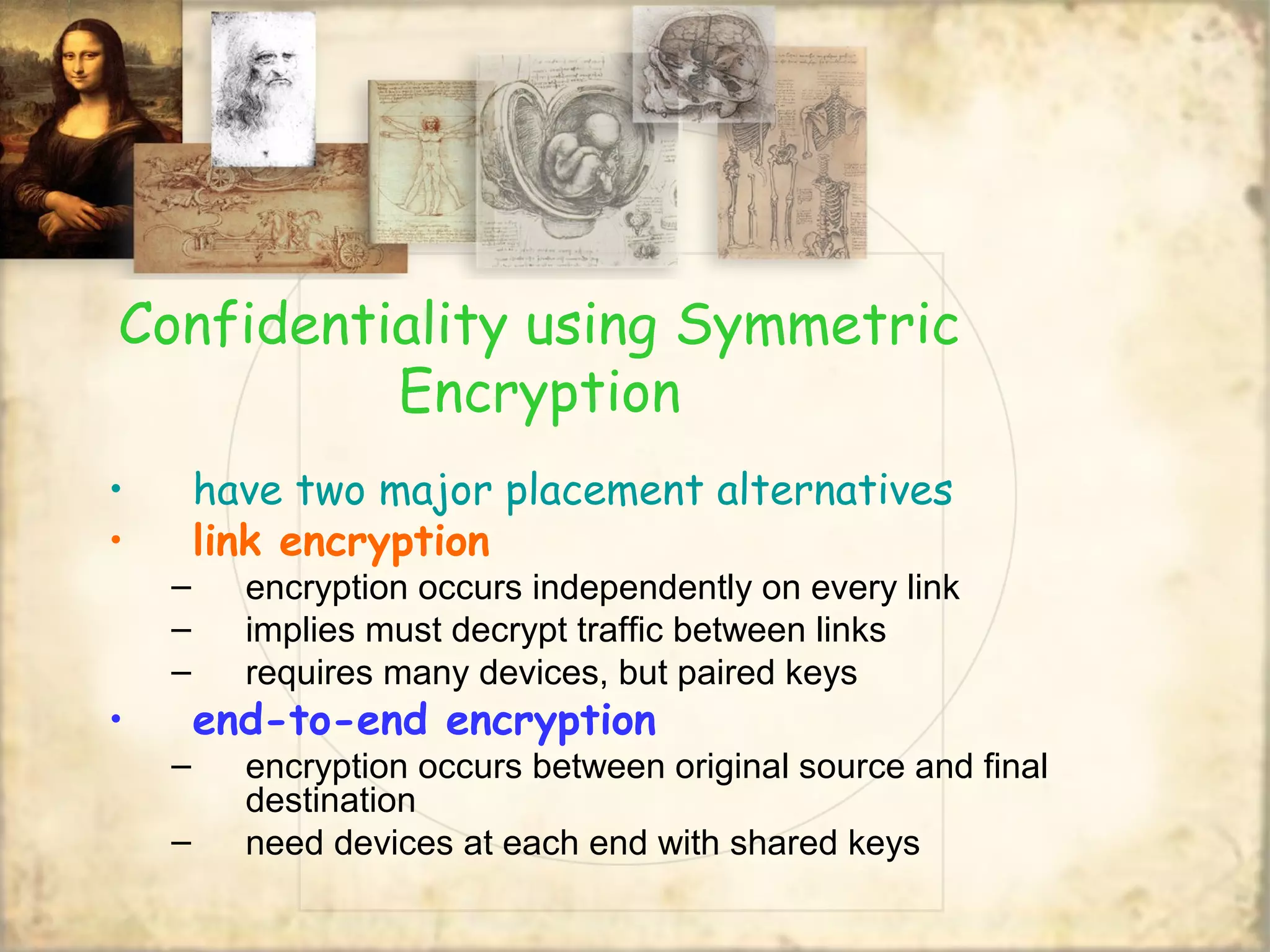 Confidentiality using Symmetric
Encryption
• have two major placement alternatives
• link encryption
– encryption occurs independently on every link
– implies must decrypt traffic between links
– requires many devices, but paired keys
• end-to-end encryption
– encryption occurs between original source and final
destination
– need devices at each end with shared keys
 