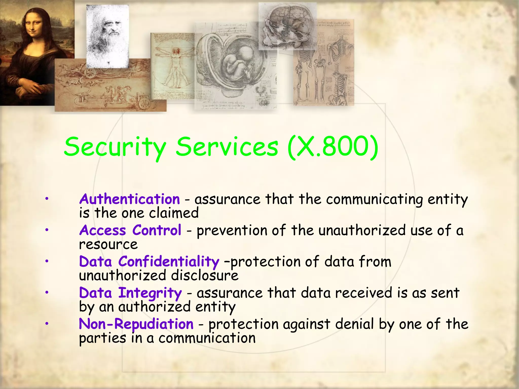 Security Services (X.800)
• Authentication - assurance that the communicating entity
is the one claimed
• Access Control - prevention of the unauthorized use of a
resource
• Data Confidentiality –protection of data from
unauthorized disclosure
• Data Integrity - assurance that data received is as sent
by an authorized entity
• Non-Repudiation - protection against denial by one of the
parties in a communication
 