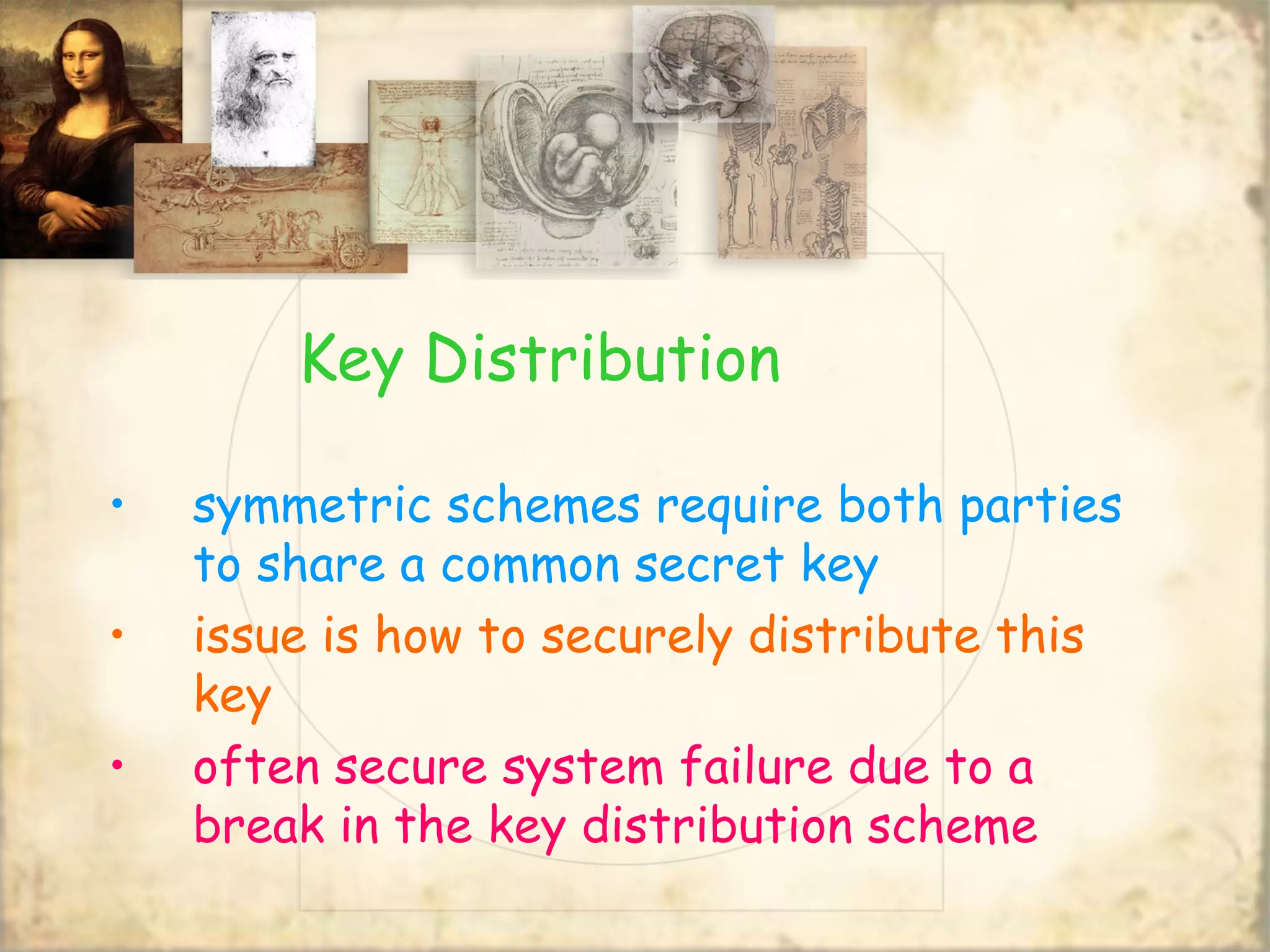Key Distribution
• symmetric schemes require both parties
to share a common secret key
• issue is how to securely distribute this
key
• often secure system failure due to a
break in the key distribution scheme
 