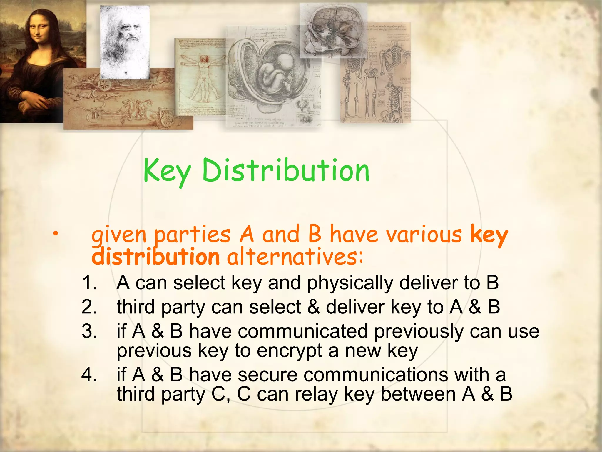 Key Distribution
• given parties A and B have various key
distribution alternatives:
1. A can select key and physically deliver to B
2. third party can select & deliver key to A & B
3. if A & B have communicated previously can use
previous key to encrypt a new key
4. if A & B have secure communications with a
third party C, C can relay key between A & B
 