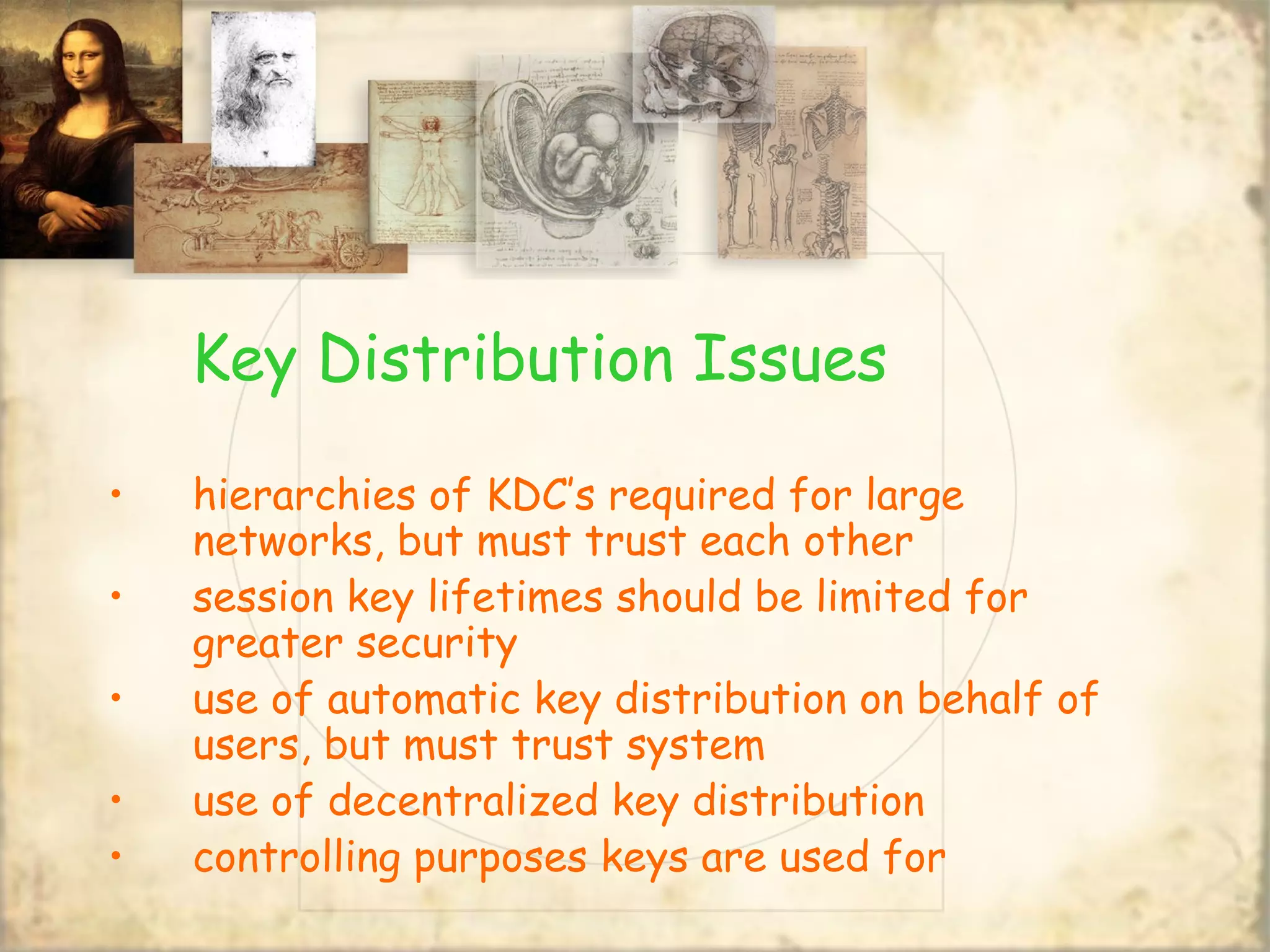 Key Distribution Issues
• hierarchies of KDC’s required for large
networks, but must trust each other
• session key lifetimes should be limited for
greater security
• use of automatic key distribution on behalf of
users, but must trust system
• use of decentralized key distribution
• controlling purposes keys are used for
 