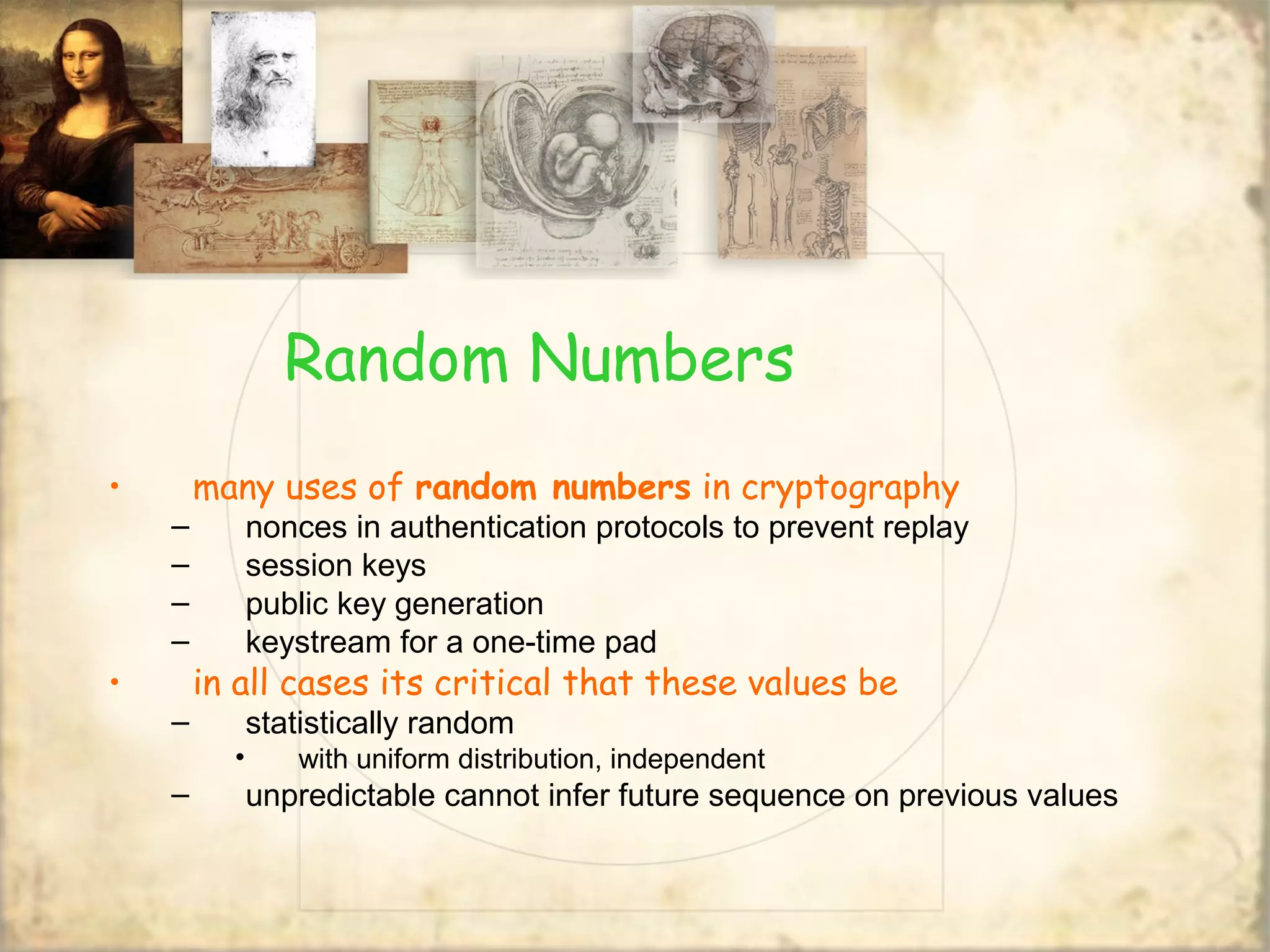Random Numbers
• many uses of random numbers in cryptography
– nonces in authentication protocols to prevent replay
– session keys
– public key generation
– keystream for a one-time pad
• in all cases its critical that these values be
– statistically random
• with uniform distribution, independent
– unpredictable cannot infer future sequence on previous values
 