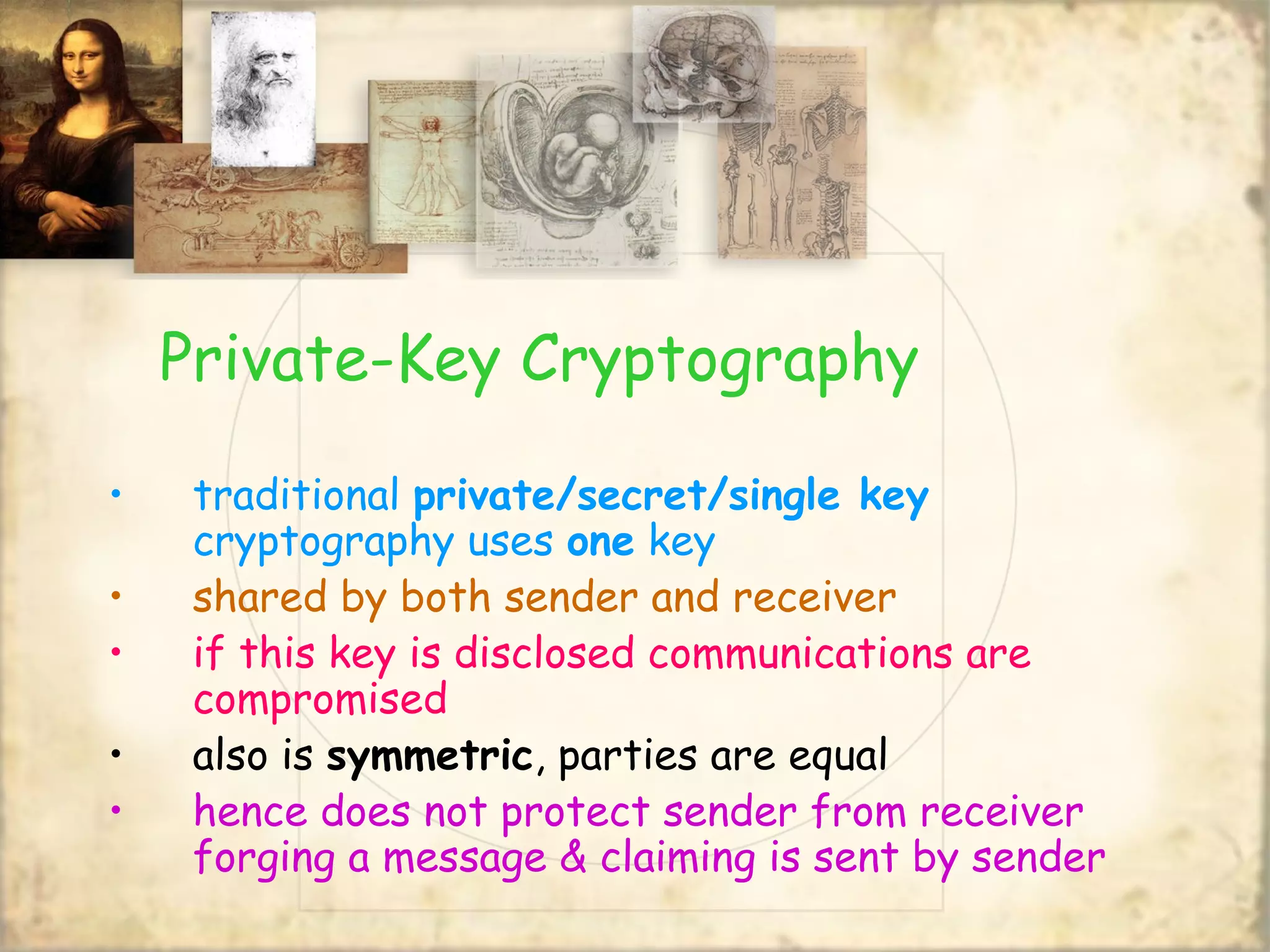 Private-Key Cryptography
• traditional private/secret/single key
cryptography uses one key
• shared by both sender and receiver
• if this key is disclosed communications are
compromised
• also is symmetric, parties are equal
• hence does not protect sender from receiver
forging a message & claiming is sent by sender
 