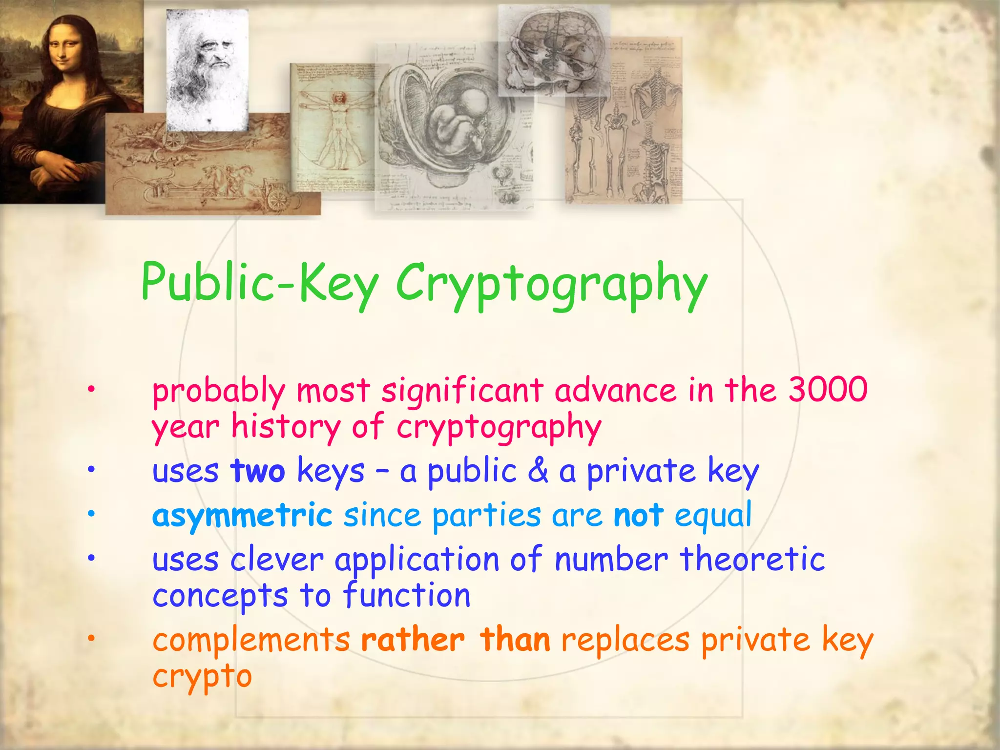 Public-Key Cryptography
• probably most significant advance in the 3000
year history of cryptography
• uses two keys – a public & a private key
• asymmetric since parties are not equal
• uses clever application of number theoretic
concepts to function
• complements rather than replaces private key
crypto
 