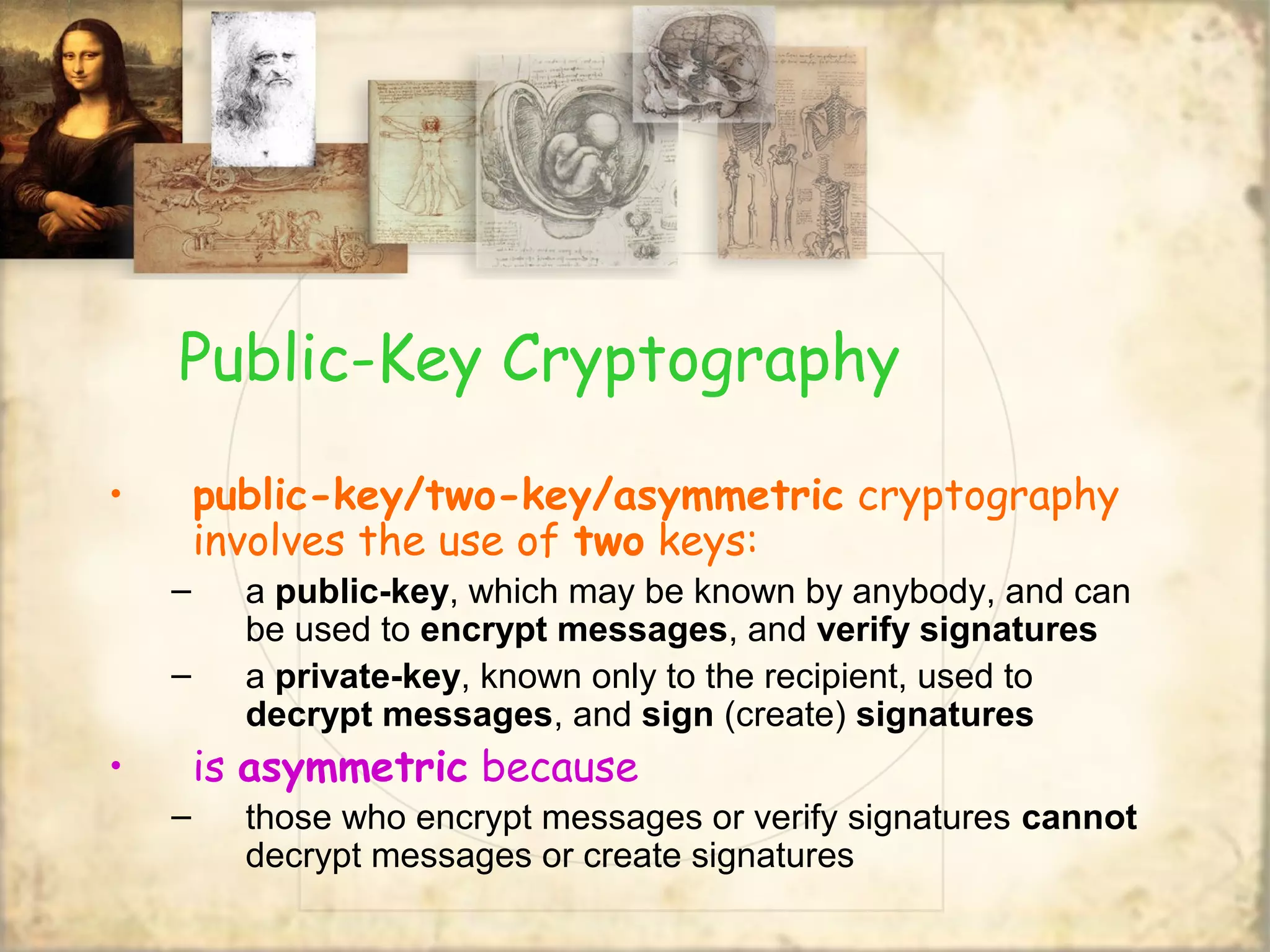 Public-Key Cryptography
• public-key/two-key/asymmetric cryptography
involves the use of two keys:
– a public-key, which may be known by anybody, and can
be used to encrypt messages, and verify signatures
– a private-key, known only to the recipient, used to
decrypt messages, and sign (create) signatures
• is asymmetric because
– those who encrypt messages or verify signatures cannot
decrypt messages or create signatures
 